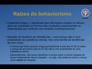 UNIFESSPA
Raízes do behaviorismo
● Positivismo lógico: o significado das afirmações usadas na ciência
deve ser entendido em termos das condições experimentais ou
observações que verificam sua verdade (verificacionismo)
● Rejeição do dualismo de substâncias – uma crença não é uma
propriedade da substância mental, mas uma família de tendências
de meu corpo
– A crença que tenho quando chego pontualmente à aula das 07:35 (a saber,
a crença de que tenho aula às 07:35) não é uma propriedade de uma
substância mental
– Adicionalmente, não posso identificar a crença sobre a minha chegada de
forma independente dessa chegada – ou seja, não podemos tratar a crença
como causa da chegada.
 