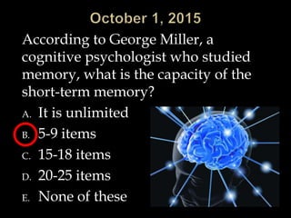 According to George Miller, a
cognitive psychologist who studied
memory, what is the capacity of the
short-term memory?
A. It is unlimited
B. 5-9 items
C. 15-18 items
D. 20-25 items
E. None of these
 