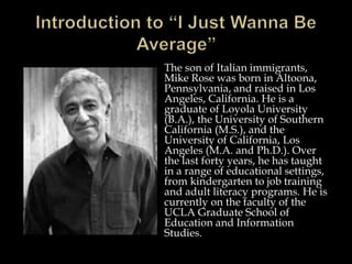 The son of Italian immigrants,
Mike Rose was born in Altoona,
Pennsylvania, and raised in Los
Angeles, California. He is a
graduate of Loyola University
(B.A.), the University of Southern
California (M.S.), and the
University of California, Los
Angeles (M.A. and Ph.D.). Over
the last forty years, he has taught
in a range of educational settings,
from kindergarten to job training
and adult literacy programs. He is
currently on the faculty of the
UCLA Graduate School of
Education and Information
Studies.
 