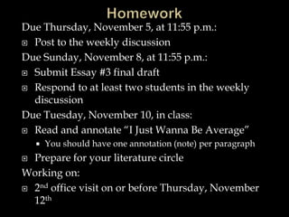 Due Thursday, November 5, at 11:55 p.m.:
 Post to the weekly discussion
Due Sunday, November 8, at 11:55 p.m.:
 Submit Essay #3 final draft
 Respond to at least two students in the weekly
discussion
Due Tuesday, November 10, in class:
 Read and annotate “I Just Wanna Be Average”
 You should have one annotation (note) per paragraph
 Prepare for your literature circle
Working on:
 2nd office visit on or before Thursday, November
12th
 