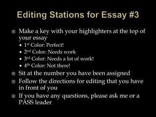  Make a key with your highlighters at the top of
your essay
 1st Color: Perfect!
 2nd Color: Needs work
 3rd Color: Needs a lot of work!
 4th Color: Not there!
 Sit at the number you have been assigned
 Follow the directions for editing that you have
in front of you
 If you have any questions, please ask me or a
PASS leader
 