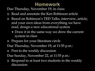 Due Thursday, November 19, in class:
 Read and annotate the Ken Robinson article
 Based on Robinson’s TED Talks, interview, article,
and your own ideas from everything we have
read, design a new educational system
 Draw it in the same way we drew the current
system in class
 Prepare for your literature circle
Due Thursday, November 19, at 11:55 p.m.:
 Post to the weekly discussion
Due Sunday, November 22, at 11:55 p.m.:
 Respond to at least two students in the weekly
discussion
 