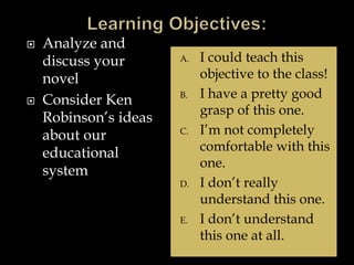  Analyze and
discuss your
novel
 Consider Ken
Robinson’s ideas
about our
educational
system
A. I could teach this
objective to the class!
B. I have a pretty good
grasp of this one.
C. I’m not completely
comfortable with this
one.
D. I don’t really
understand this one.
E. I don’t understand
this one at all.
 