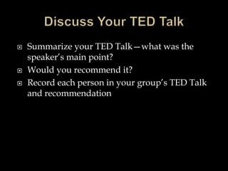  Summarize your TED Talk—what was the
speaker’s main point?
 Would you recommend it?
 Record each person in your group’s TED Talk
and recommendation
 