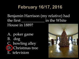 Benjamin Harrison (my relative) had
the first ____________ in the White
House in 1889?
A. poker game
B. dog
C. bowling alley
D. Christmas tree
E. television
 