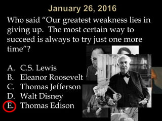 Who said “Our greatest weakness lies in
giving up. The most certain way to
succeed is always to try just one more
time”?
A. C.S. Lewis
B. Eleanor Roosevelt
C. Thomas Jefferson
D. Walt Disney
E. Thomas Edison
 