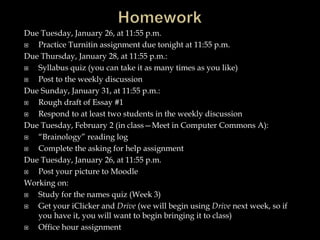 Due Tuesday, January 26, at 11:55 p.m.
 Practice Turnitin assignment due tonight at 11:55 p.m.
Due Thursday, January 28, at 11:55 p.m.:
 Syllabus quiz (you can take it as many times as you like)
 Post to the weekly discussion
Due Sunday, January 31, at 11:55 p.m.:
 Rough draft of Essay #1
 Respond to at least two students in the weekly discussion
Due Tuesday, February 2 (in class—Meet in Computer Commons A):
 “Brainology” reading log
 Complete the asking for help assignment
Due Tuesday, January 26, at 11:55 p.m.
 Post your picture to Moodle
Working on:
 Study for the names quiz (Week 3)
 Get your iClicker and Drive (we will begin using Drive next week, so if
you have it, you will want to begin bringing it to class)
 Office hour assignment
 