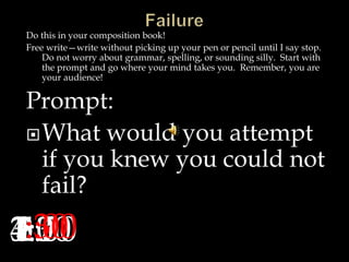 Do this in your composition book!
Free write—write without picking up your pen or pencil until I say stop.
Do not worry about grammar, spelling, or sounding silly. Start with
the prompt and go where your mind takes you. Remember, you are
your audience!
Prompt:
What would you attempt
if you knew you could not
fail?
5:004:304:003:303:002:302:001:301:00:30:00
 