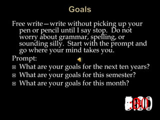 Free write—write without picking up your
pen or pencil until I say stop. Do not
worry about grammar, spelling, or
sounding silly. Start with the prompt and
go where your mind takes you.
Prompt:
 What are your goals for the next ten years?
 What are your goals for this semester?
 What are your goals for this month?
8:007:307:006:306:005:305:004:304:003:303:002:302:001:301:00:30:00
 