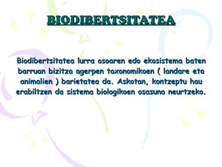 BIODIBERTSITATEA Biodibertsitatea lurra osoaren edo ekosistema baten barruan bizitza agerpen taxonomikoen ( landare eta animalien ) barietatea da. Askotan, kontzeptu hau erabiltzen da sistema biologikoen osasuna neurtzeko. 