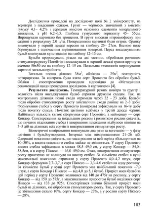 Дослідження проведені на дослідному полі ғ 2 університету, на
території з південним схилом. Грунт — чорнозем звичайний з вмістом
гумусу 4,1– 4,2% і середнім вмістом основних елементів мінерального
живлення, з рН 6,2–6,5. Глибина гумусового горизонту 45– 55см.
Вирощували картоплю без зрошення. В грунт вносили нітроамофоску при
садінні з розрахунку 2,0 ц/га. Попередником картоплі були огірки. Оранку
виконували у першій декаді вересня на глибину 25– 27см. Весною поле
боронували з одночасним вирівнюванням поверхні. Перед висаджуванням
бульб виконували культивацію на глибину 12–15 см.
       Бульби пророщували, різали на дві частини, обробляли розчином
стимулятора росту Потейтін і висаджували в перший декаді травня вручну за
схемою 50х50 см на глибину 12–15 см. Подальша технологія вирощування
картоплі загальноприйнята.
       Загальна площа ділянки 38м2, облікова — 25м2, повторність
чотириразова. За контроль було взято сорт Провенто без обробки бульб.
Обліки і спостереження проводили відповідно до «Методичних
рекомендацій щодо проведення досліджень із картоплею» [4].
       Результати досліджень. Температурний режим повітря та ґрунту і
вологість після висаджування бульб сприяли дружнім сходам. Так, на
контрольних ділянках повні сходи отримали через 22 –_23 доби. Бульби
після обробки стимулятором росту забезпечили сходи раніше на 2–3 доби.
Формування стебел у сорту Провенто (контроль) зафіксували на 16-ту добу
після початку сходів. Початок цвітіння відбувся у третій декаді червня.
Найбільшу кількість квіток сформував сорт Провенто, а найменшу — сорт
Кондор. Спостереження за подальшим ростом і розвитком рослин свідчать,
що початок підсихання стебел і завершення підсихання відбулося пізніше на
3–5 діб на ділянках всіх сортів із використанням стимулятора росту.
       Біометричні вимірювання виконували два рази за вегетацію — у фазу
цвітіння і бульбоутворення. Інтервал між вимірюваннями 21–26 діб.
Одержані показники свідчать, що маса рослин за цей період збільшується на
10–30%, а висота основного стебла майже не змінюється. У сорту Провенто
висота стебла зафіксована в межах 48,5–49,0 см, у сорту Кондор — 54,0–
58,5см, а в сорту Пікассо — 46,0–49,0 см. Отже, використання стимулятора
росту практично не вплинуло на висоту стебел. За кількістю стебел в кущі
максимальні показники отримали у сорту Провенто 4,0–4,2 штук, сорт
Кондор сформував 2,7–3,7, а сорт Пікассо — 3,3–4,0 стебел на одну рослину.
За кількістю бульб у кущі сорт Провенто мав найбільший показник –7,0
штук, а сорти Кондор і Пікассо — від 4,0 до 5,1 бульб. Приріст маси бульб за
цей період у сорту Провенто коливався від 140 до 475г на рослину, у сорту
Кондор — від 150 до 575г, а максимальним приростом бульб виділявся сорт
Пікассо — від 133 до 925г. Спостерігався значно більший приріст маси
бульб на ділянках, які обробляли стимулятором росту. Так, у сорту Провенто
це збільшення склало 10%, сорту Кондор — 23%, а у рослин сорту Пікассо
— 28%.

                                                                       103
 