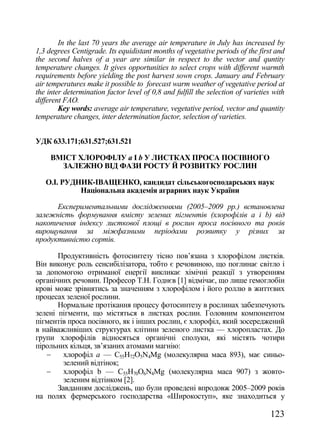 In the last 70 years the average air temperature in July has increased by
1,3 degrees Centigrade. Its equidistant months of vegetative periods of the first and
the second halves of a year are similar in respect to the vector and quntity
temperature changes. It gives opportunities to select crops with different warmth
requirements before yielding the post harvest sown crops. January and February
air temperatures make it possible to forecast warm weather of vegetative period at
the inter determination factor level of 0,8 and fulfill the selection of varieties with
different FAO.
        Key words: average air temperature, vegetative period, vector and quantity
temperature changes, inter determination factor, selection of varieties.


УДК 633.171;631.527;631.521

     ВМІСТ ХЛОРОФІЛУ а І b У ЛИСТКАХ ПРОСА ПОСІВНОГО
       ЗАЛЕЖНО ВІД ФАЗИ РОСТУ Й РОЗВИТКУ РОСЛИН

   О.І. РУДНИК-ІВАЩЕНКО, кандидат сільськогосподарських наук
            Національна академія аграрних наук України

      Експериментальними дослідженнями (2005–2009 рр.) встановлена
залежність формування вмісту зелених пігментів (хлорофілів а і b) від
накопичення індексу листкової площі в рослин проса посівного та років
вирощування за міжфазними періодами розвитку у різних за
продуктивністю сортів.

       Продуктивність фотосинтезу тісно пов‘язана з хлорофілом листків.
Він виконує роль сенсибілізатора, тобто є речовиною, що поглинає світло і
за допомогою отриманої енергії викликає хімічні реакції з утворенням
органічних речовин. Професор Т.Н. Годнєв [1] відмічає, що лише гемоглобін
крові може зрівнятись за значенням з хлорофілом і його роллю в життєвих
процесах зеленої рослини.
       Нормальне протікання процесу фотосинтезу в рослинах забезпечують
зелені пігменти, що містяться в листках рослин. Головним компонентом
пігментів проса посівного, як і інших рослин, є хлорофіл, який зосереджений
в найважливіших структурах клітини зеленого листка — хлоропластах. До
групи хлорофілів відносяться органічні сполуки, які містять чотири
пірольних кільця, зв‘язаних атомами магнію:
        хлорофіл а — С55Н72О5N4Mg (молекулярна маса 893), має синьо-
         зелений відтінок;
        хлорофіл b — С55Н70О6N4Mg (молекулярна маса 907) з жовто-
         зеленим відтінком [2].
       Завданням досліджень, що були проведені впродовж 2005–2009 років
на полях фермерського господарства «Широкоступ», яке знаходиться у

                                                                                  123
 