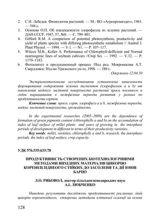 2.    С.И. Лебедев. Физиология растений. — М.: ВО «Агропромиздат», 1963.
      — 544 с.
3.    Осипова О.П. Об извлекаемости хлорофилла из зелених растений. —
      ДАН СССР, 1947, 57, ғ8. — С. 799–801.
4.    Gifford R.M. A comparison of potential photosynthesis, productivity and
      yield of plants species with differing photosynthetic metabolism // Austral J.
      Plant Physiol. — 1994. — V.1. — N1. — P. 107–117.
5.    Wilcox M.R., Koller A. Performance of Chlorophyll-defficient and Normal
      nearisogenic lines of soybean cultivars //Crop Sci. — 1992. — V.32. — P.
      1179–1183.
6.    Фотосинтез и продукционный процесс /Под ред. Мокроносова А.Т.
      Свердловск: Изд-во Уральского ун-та, 1998. — 180 с.
                                                               Одержано 12.04.10

      Экспериментальными исследованиями установлена зависимость
формирования содержания зеленых пигментов (хлорофиллов а и b) от
накопления индекса листовой поверхности растений проса посевного и
годов выращивания в межфазные периоды развития у разных по
продуктивности сортов.
      Ключевые слова: просо, сорт, хлорофилл а и b, межфазные периоды,
индекс листовой поверхности, урожайность.

       In the experimental researches (2005–2009) are the dependence of
formation of green pigments content (chlorophylls a and b) on the accumulation of
index of leaf surface of millet plants and years of growing in the interphase
periods of development in different in terms of their productivity varieties..
       Key words: millet, varieties, chlorophylls a and b, research, the interphase
periods, the index of leaf surface, crop capacity.


УДК 576.535:633:78

      ПРОДУКТИВНІСТЬ СТВОРЕНИХ БІОТЕХНОЛОГІЧНИМИ
         МЕТОДАМИ ВИХІДНИХ МАТЕРІАЛІВ ЦИКОРІЮ
     КОРЕНЕПЛІДНЕОГО СТІЙКИХ ДО ЗАСОЛЕНЯ ТА ДІЇ ІОНІВ
                         БАРІЮ

            Л.О. РЯБОВОЛ, доктор сільськогосподарських наук
                          А.І. ЛЮБЧЕНКО

      Наведено результати досліджень продуктивності рослинних ліній
цикорію коренеплідного, створених методами клітинної селекції на основі

128
 