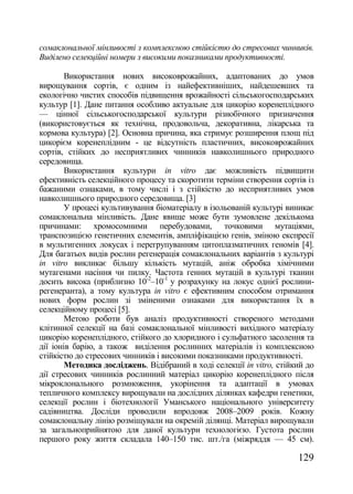 сомаклональної мінливості з комплексною стійкістю до стресових чинників.
Виділено селекційні номери з високими показниками продуктивності.

        Використання нових високоврожайних, адаптованих до умов
вирощування сортів, є одним із найефективніших, найдешевших та
екологічно чистих способів підвищення врожайності сільськогосподарських
культур [1]. Дане питання особливо актуальне для цикорію коренеплідного
— цінної сільськогосподарської культури різнобічного призначення
(використовується як технічна, продовольча, декоративна, лікарська та
кормова культура) [2]. Основна причина, яка стримує розширення площ під
цикорієм коренеплідним - це відсутність пластичних, високоврожайних
сортів, стійких до несприятливих чинників навколишнього природного
середовища.
        Використання культури in vitro дає можливість підвищити
ефективність селекційного процесу та скоротити терміни створення сортів із
бажаними ознаками, в тому числі і з стійкістю до несприятливих умов
навколишнього природного середовища. [3]
        У процесі культивування біоматеріалу в ізольованій культурі виникає
сомаклональна мінливість. Дане явище може бути зумовлене декількома
причинами: хромосомними перебудовами, точковими мутаціями,
транспозицією генетичних елементів, ампліфікацією генів, зміною експресії
в мультигенних локусах і перегрупуванням цитоплазматичних геномів [4].
Для багатьох видів рослин регенерація сомаклональних варіантів з культурі
in vitro викликає більшу кількість мутацій, аніж обробка хімічними
мутагенами насіння чи пилку. Частота генних мутацій в культурі тканин
досить висока (приблизно 10-2–10-1 у розрахунку на локус однієї рослини-
регенеранта), а тому культура in vitro є ефективним способом отримання
нових форм рослин зі зміненими ознаками для використання їх в
селекційному процесі [5].
        Метою роботи був аналіз продуктивності створеного методами
клітинної селекції на базі сомаклональної мінливості вихідного матеріалу
цикорію коренеплідного, стійкого до хлоридного і сульфатного засолення та
дії іонів барію, а також виділення рослинних матеріалів із комплексною
стійкістю до стресових чинників і високими показниками продуктивності.
        Методика досліджень. Відібраний в ході селекції in vitro, стійкий до
дії стресових чинників рослинний матеріал цикорію коренеплідного після
мікроклонального розмноження, укорінення та адаптації в умовах
тепличного комплексу вирощували на дослідних ділянках кафедри генетики,
селекції рослин і біотехнології Уманського національного університету
садівництва. Досліди проводили впродовж 2008–2009 років. Кожну
сомаклональну лінію розміщували на окремій ділянці. Матеріал вирощували
за загальноприйнятою для даної культури технологією. Густота рослин
першого року життя складала 140–150 тис. шт./га (міжряддя — 45 см).

                                                                       129
 