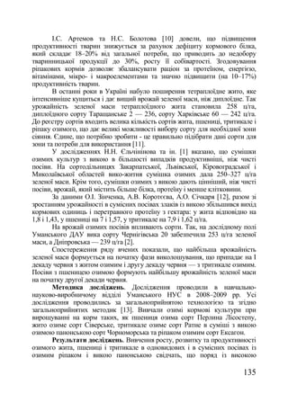 І.С. Артемов та Н.С. Болотова [10] довели, що підвищення
продуктивності тварин знижується за рахунок дефіциту кормового білка,
який складає 18–20% від загальної потреби, що приводить до недобору
тваринницької продукції до 30%, росту її собівартості. Згодовування
ріпакових кормів дозволяє збалансувати раціон за протеїном, енергією,
вітамінами, мікро- і макроелементами та значно підвищити (на 10–17%)
продуктивність тварин.
        В останні роки в Україні набуло поширення тетраплоїдне жито, яке
інтенсивніше кущиться і дає вищий врожай зеленої маси, ніж диплоїдне. Так
урожайність зеленої маси тетраплоїдного жита становила 258 ц/га,
диплоїдного сорту Таращанське 2 — 236, сорту Харківське 60 — 242 ц/га.
До реєстру сортів входить велика кількість сортів жита, пшениці, тритикале і
ріпаку озимого, що дає великі можливості вибору сорту для необхідної зони
сіяння. Єдине, що потрібно зробити - це правильно підібрати дані сорти для
зони та потреби для використання [11].
        У дослідженнях Н.Н. Єльчінінова та ін. [1] вказано, що сумішки
озимих культур з викою в більшості випадків продуктивніші, ніж чисті
посіви. На сортодільницях Закарпатської, Львівської, Кіровоградської і
Миколаївської областей вико-житня сумішка озимих дала 250–327 ц/га
зеленої маси. Крім того, сумішки озимих з викою дають цінніший, ніж чисті
посіви, врожай, який містить більше білка, протеїну і менше клітковини.
        За даними О.І. Зінченка, А.В. Коротєєва, А.О. Січкаря [12], разом зі
зростанням урожайності в сумісних посівах злаків із викою збільшився вихід
кормових одиниць і перетравного протеїну з гектара: у жита відповідно на
1,8 і 1,43, у пшениці на 7 і 1,57, у тритикале на 7,9 і 1,62 ц/га.
        На врожай озимих посівів впливають сорти. Так, на дослідному полі
Уманського ДАУ вика сорту Чернігівська 20 забезпечила 253 ц/га зеленої
маси, а Дніпровська — 239 ц/га [2].
        Спостереження ряду вчених показали, що найбільша врожайність
зеленої маси формується на початку фази виколошування, що припадає на І
декаду червня з житом озимим і другу декаду червня — з тритикале озимим.
Посіви з пшеницею озимою формують найбільшу врожайність зеленої маси
на початку другої декади червня.
        Методика досліджень. Дослідження проводили в навчально-
науково-виробничому відділі Уманського НУС в 2008–2009 рр. Усі
дослідження проводились за загальноприйнятою технологією та згідно
загальноприйнятих методик [13]. Вивчали озимі кормові культури при
вирощуванні на корм таких, як пшениця озима сорт Перлина Лісостепу,
жито озиме сорт Сіверське, тритикале озиме сорт Ратне в суміші з викою
озимою панонською сорт Чорноморська та ріпаком озимим сорт Ексагон.
        Результати досліджень. Вивчення росту, розвитку та продуктивності
озимого жита, пшениці і тритикале в одновидових і в сумісних посівах із
озимим ріпаком і викою панонською свідчать, що поряд із високою

                                                                       135
 