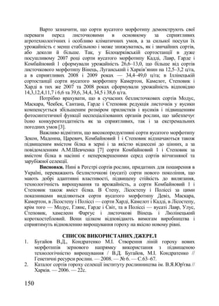 Варто зазначити, що сорти вусатого морфотипу демонструють свої
переваги перед листочковими в основному за сприятливих
агротехнологічних і особливо кліматичних умов, а за сильної посухи їх
урожайність є менш стабільною і може знижуватись, як і звичайних сортів,
або деколи й більше. Так, у Білоцерківській сортостанції в дуже
посушливому 2007 році сорти вусатого морфотипу Кадді, Лавр, Гарде і
Комбайновий 1 сформували урожайність 26,6–13,0, що більше від сортів
листочкового морфотипу Вінець, Луганський і Харків‘янин на 12,5–3,2 ц/га,
а в сприятливих 2008 і 2009 роках — 34,4–49,0 ц/га; в Іллінецькій
сортостанції сорти вусатого морфотипу Камертон, Камелот, Степовик і
Харді в тих же 2007 та 2008 роках сформували урожайність відповідно
14,3,12,4,11,7 і 6,6 та 39,6, 34,4, 34,5 і 38,6 ц/га.
       Потрібно врахувати, що в сучасних безлисточкових сортів Модус,
Маскара, Чекбек, Сантана, Гарде і Степовик редукція листочків у вусики
компенсується збільшеним розміром прилистків і вусиків і підвищенням
фотосинтетичної функції неспеціалізованих органів рослин, що забезпечує
їхню конкурентоздатність як за сприятливих, так і за екстремальних
погодних умов [3].
       Важливо відмітити, що високопродуктивні сорти вусатого морфотипу
Зекон, Мадонна, Царевич, Комбайновий 1 і Степовик відзначаються також
підвищеним вмістом білка в зерні і за якістю віднесені до цінних, а за
повідомленням А.М.Шевченка [7] сорти Комбайновий 1 і Степовик за
вмістом білка в насінні є неперевершеними серед сортів вітчизняної та
зарубіжної селекції.
       Висновки. Нині в Реєстрі сортів рослин, придатних для поширення в
Україні, переважають безлисточкові (вусаті) сорти нового покоління, що
мають добрі адаптивні властивості, підвищену стійкість до вилягання,
технологічність вирощування та врожайність, а сорти Комбайновий 1 і
Степовик також вміст білка. В Степу, Лісостепу і Поліссі за цими
показниками виділяються сорти вусатого морфотипу Девіз, Маскара,
Камертон, в Лісостепу і Поліссі — сорти Харді, Камелот і Кадді, в Лісостепу,
крім того — Модус, Глянс, Гарде і Світ, та в Поліссі — вусаті Лавр, Улус,
Степовик, хамелеон Фаргус і листочкові Вінець і Люлінецький
короткостебловий. Вони цілком відповідають вимогам виробництва і
сприятимуть відновленню вирощування гороху на якісно новому рівні.

                  СПИСОК ВИКОРИСТАНИХ ДЖЕРЕЛ
1.    Бугайов В.Д., Кондратенко М.І. Створення ліній гороху нових
      морфотипів зернового напрямку використання з підвищеною
      технологічністю вирощування / В.Д. Бугайов, М.І. Кондратенко //
      Генетичні ресурси рослин. — 2008. — ғ 6. — С.63–67.
2.    Каталог сортів гороху селекції інституту рослинництва ім. В.Я.Юр'єва //
      Харків. — 2006. — 22с.

150
 