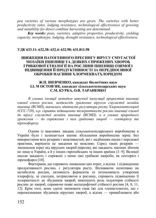 pea varieties of various morphotypes are given. The varieties with better
productivity rates, lodging resistance, technological effectiveness of growing
and suitability for direct combine harvesting are determined.
      Key words: peas, varieties, adaptive properties, productivity, yielding
capacity, morphotype, lodging, drought resistance, technological effectiveness.


УДК 633.11: 632.38: 632.4: 632.98: 631.811.98

  ЗНИЖЕННЯ ПАТОГЕННОГО ПРЕСИНГУ ВІРУСУ СМУГАСТОЇ
    МОЗАЇКИ ПШЕНИЦІ ТА ДЕЯКИХ СПРЯЖЕНИХ ХВОРОБ
   ГРИБКОВОЇ ЕТІОЛОГІЇ НА РОСЛИНИ ПШЕНИЦІ ОЗИМОЇ І
    ПІДВИЩЕННЯ ЇЇ ПРОДУКТИВНОСТІ ЗА ПЕРЕДПОСІВНОЇ
        ОБРОБКИ НАСІННЯ ХЛОРМЕКВАТХЛОРИДОМ

              Ж.П. ШЕВЧЕНКО, кандидат біологічних наук
        І.І. М ОСТОВ’ЯК, кандидат сільськогосподарських наук
                    С.М. КУРКА, О.В. ТАРАНЕНКО

      В умовах ізоляції методом штучної інокуляції проростків пшениці
озимої соком рослин, заздалегідь уражених вірусом смугастої мозаїки
пшениці (ВСМП), вивчалась здатність регулятора росту Хлормекватхлорид
(ССС-720), в.р. сприяти підвищенню толерантності рослин пшениці озимої
до вірусу смугастої мозаїки пшениці (ВСМП), а в умовах природного
ураження — до спряжених з ним грибкових хвороб — септоріозу та
піренофорозу.

      Одним із важливих завдань сільськогосподарського виробництва в
Україні було і залишається значне збільшення виробництва зерна. Без
використання всіх резервів і можливостей, які є надбанням науки і передової
практики, вирішити це завдання не можливо. Серед таких резервів —
зменшення втрат від вірусних хвороб (вірозів), які завдають значних збитків
не лише в Україні, а й у інших європейських та інших країнах [1–9]. Великої
шкоди завдають і спряжені з ними такі грибкові хвороби, як септоріоз і
піренофороз [10].
      Факторами, що сприяють зниженню цих втрат, а відтак і підвищенню
продуктивності рослин, є регулятори росту. Впливаючи позитивно на
метаболізм рослин, активність ферментів та інтенсивність утворення
хлорофілу, ці сполуки, потрапляючи в рослину, сприяють підвищенню її
толерантності до збудників хвороб, виконують роль індукторів стійкості
рослин до хвороб, сприяючи появі неспецифічної стійкості рослин [4, 8, 11,
12]. Крім того, вони здатні змінювати смак їжі для членистоногих, що є
переносниками збудників вірусних хвороб, а відтак — приваблювати або

152
 