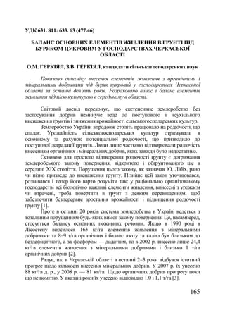 УДК 631. 811: 633. 63 (477.46)

  БАЛАНС ОСНОВНИХ ЕЛЕМЕНТІВ ЖИВЛЕННЯ В ГРУНТІ ПІД
   БУРЯКОМ ЦУКРОВИМ У ГОСПОДАРСТВАХ ЧЕРКАСЬКОЇ
                     ОБЛАСТІ

О.М. ГЕРКІЯЛ, З.В. ГЕРКІЯЛ, кандидати сільськогосподарських наук

      Показано динаміку внесення елементів живлення з органічними і
мінеральними добривами під буряк цукровий у господарствах Черкаської
області за останні дев‘ять років. Розраховано винос і баланс елементів
живлення під цією культурою в середньому в області.

       Світовий досвід переконує, що екстенсивне землеробство без
застосування добрив неминуче веде до поступового і неухильного
виснаження ґрунтів і зниження врожайності сільськогосподарських культур.
       Землеробство України впродовж століть працювало на родючості, що
спадає. Урожайність сільськогосподарських культур отримували в
основному за рахунок потенціальної родючості, що призводило до
поступової деградації ґрунтів. Люди лише частково відтворювали родючість
внесенням органічних і мінеральних добрив, яких завжди було недостатньо.
       Основою для простого відтворення родючості ґрунту є дотримання
землеробського закону повернення, відкритого і обґрунтованого ще в
середині ХІХ століття. Порушення цього закону, як зазначав Ю. Лібіх, рано
чи пізно призведе до виснаження ґрунту. Пізніше цей закон уточнювався,
розвивався і тепер його варто розуміти так: у раціонально організованому
господарстві всі біологічно важливі елементи живлення, винесені з урожаєм
чи втрачені, треба повертати в грунт з деяким перевищенням, щоб
забезпечити безперервне зростання врожайності і підвищення родючості
ґрунту [1].
       Проте в останні 20 років система землеробства в Україні ведеться з
тотальним порушенням будь-яких вимог закону повернення. Це, насамперед,
стосується балансу основних поживних речовин. Якщо в 1990 році в
Лісостепу вносилося 163 кг/га елементів живлення з мінеральними
добривами та 8–9 т/га органічних і баланс азоту та калію був близьким до
бездефіцитного, а за фосфором — додатнім, то в 2002 р. внесено лише 24,4
кг/га елементів живлення з мінеральними добривами і близько 1 т/га
органічних добрив [2].
       Радує, що в Черкаській області в останні 2–3 роки відбувся істотний
прогрес щодо кількості внесення мінеральних добрив. У 2007 р. їх унесено
88 кг/га д. р., у 2008 р. — 81 кг/га. Щодо органічних добрив прогресу поки
що не помітно. У вказані роки їх унесено відповідно 1,0 і 1,1 т/га [3].

                                                                     165
 