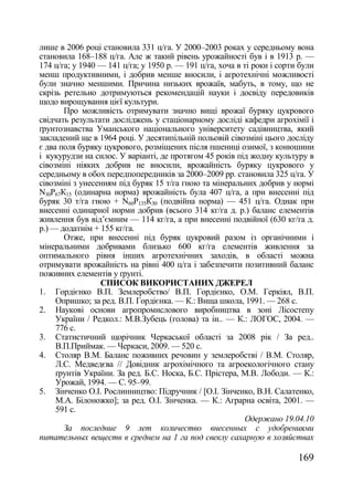лише в 2006 році становила 331 ц/га. У 2000–2003 роках у середньому вона
становила 168–188 ц/га. Але ж такий рівень урожайності був і в 1913 р. —
174 ц/га; у 1940 — 141 ц/га; у 1950 р. — 191 ц/га, хоча в ті роки і сорти були
менш продуктивними, і добрив менше вносили, і агротехнічні можливості
були значно меншими. Причина низьких врожаїв, мабуть, в тому, що не
скрізь ретельно дотримуються рекомендацій науки і досвіду передовиків
щодо вирощування цієї культури.
       Про можливість отримувати значно вищі врожаї буряку цукрового
свідчать результати досліджень у стаціонарному досліді кафедри агрохімії і
ґрунтознавства Уманського національного університету садівництва, який
закладений ще в 1964 році. У десятипільній польовій сівозміні цього досліду
є два поля буряку цукрового, розміщених після пшениці озимої, з конюшини
і кукурудзи на силос. У варіанті, де протягом 45 років під жодну культуру в
сівозміні ніяких добрив не вносили, врожайність буряку цукрового у
середньому в обох передпопередників за 2000–2009 рр. становила 325 ц/га. У
сівозміні з унесенням під буряк 15 т/га гною та мінеральних добрив у нормі
N30Р67К15 (одинарна норма) врожайність була 407 ц/га, а при внесенні під
буряк 30 т/га гною + N60Р135К30 (подвійна норма) — 451 ц/га. Однак при
внесенні одинарної норми добрив (всього 314 кг/га д. р.) баланс елементів
живлення був від‘ємним — 114 кг/га, а при внесенні подвійної (630 кг/га д.
р.) — додатнім + 155 кг/га.
       Отже, при внесенні під буряк цукровий разом із органічними і
мінеральними добривами близько 600 кг/га елементів живлення за
оптимального рівня інших агротехнічних заходів, в області можна
отримувати врожайність на рівні 400 ц/га і забезпечити позитивний баланс
поживних елементів у ґрунті.
                 СПИСОК ВИКОРИСТАНИХ ДЖЕРЕЛ
1. Гордієнко В.П. Землеробство/ В.П. Гордієнко, О.М. Геркіял, В.П.
     Опришко; за ред. В.П. Гордієнка. — К.: Вища школа, 1991. — 268 с.
2. Наукові основи агропромислового виробництва в зоні Лісостепу
     України / Редкол.: М.В.Зубець (голова) та ін.. — К.: ЛОГОС, 2004. —
     776 с.
3. Статистичний щорічник Черкаської області за 2008 рік / За ред..
     В.П.Приймак. — Черкаси, 2009. — 520 с.
4. Столяр В.М. Баланс поживних речовин у землеробстві / В.М. Столяр,
     Л.С. Медведєва // Довідник агрохімічного та агроекологічного стану
     ґрунтів України. За ред. Б.С. Носка, Б.С. Прістера, М.В. Лободи. — К.:
     Урожай, 1994. — С. 95–99.
5. Зінченко О.І. Рослинництво: Підручник / [О.І. Зінченко, В.Н. Салатенко,
     М.А. Білоножко]; за ред. О.І. Зінченка. — К.: Аграрна освіта, 2001. —
     591 с.
                                                          Одержано 19.04.10
       За последние 9 лет количество внесенных с удобрениями
питательных веществ в среднем на 1 га под свеклу сахарную в хозяйствах

                                                                         169
 
