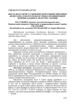 УДК 634.713/.717:631.526.3 (477.41)

ЯКІСТЬ ЯГІД СОРТІВ ТА ГІБРИДНИХ ФОРМ ОЖИНИ ЗВИЧАЙНОЇ
 (RUBUS SUBG. EUBATUS FOCKE) В УМОВАХ ПРАВОБЕРЕЖНОЇ
         ПІДЗОНИ ЗАХІДНОГО ЛІСОСТЕПУ УКРАЇНИ

       В.О. CІЛЕНКО, кандидат сільськогосподарських наук,
Національний університет біоресурсів та природокористування України
                           О.В. СЕРДЮК,
 Ботанічний сад ім. академіка О.В. Фоміна КНУ ім. Тараса Шевченка

       Представлені результати дослідження фізичних і біохімічних
властивостей ягід ожини і дегустаційної оцінки досліджуваних сортів і
гібридних форм ожини.

       Для     забезпечення      конкурентоспроможності      українського
товаровиробника на власному ринку продукції садівництва необхідний
науково обґрунтований підхід у вирішенні питань вирощування традиційних
і нових культур, і високопродуктивних сортів, впровадження
високоінтенсивних ресурсозберігаючих технологій і збільшення площ під
насадженнями плодових та ягідних культур.
       Впродовж останніх років спостерігається підвищена зацікавленість з
боку виробників продукції садівництва та підприємств, які займаються
переробкою, до культури ожини. Про необхідність вирощування ожини
свідчить той факт, що ця культура на товарних плантаціях США, в останній
час, займає все більші площі, ніж малина. Це пов‘язано з тим, що ожина
більш врожайна (до 20–25 т/га), має більші і транспортабельні плоди,
порівняно із малиною, а також менше вибаглива до ґрунтів і догляду,
практично не уражується хворобами і не пошкоджується шкідниками.
       Методика досліджень. Дослідження проводилися впродовж 2006–
2009 рр. на кафедрі садівництва Національного університету біоресурсів і
природокористування України. Експериментальною базою слугували
насадження ожини НДП ―Плодоовочевий сад‖ НУБіП України (м. Київ).
Клімат правобережжя Західного Лісостепу України, де знаходиться дослідна
ділянка, помірно континентальний.
       Предметом дослідження були 5 сортів ожини зарубіжної та 5
гібридних форм вітчизняної (кафедри садівництва НУБіП України) селекції.
Із них три за характером росту рослин і морфологічними ознаками
відносяться до групи власне ожини (куманік): Агавам (к), Вільсонс Ерлі та
форма 1. Сорти Торнфрі (к), Орегон Торнлес та гібридні форми Г-0-3-5, Г-0-
3-6, Г-0-1-13, Г-0-1-20 і Г-0-2-22 належать до групи росянок. За сорт-
контроль для сортів групи росянок прийнятий Торнфрі, а для групи куманік
— Агавам.

                                                                     177
 