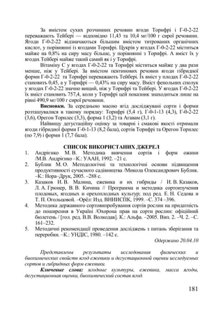 За вмістом сухих розчинних речовин ягоди Торнфрі і Г-0-2-22
переважають Тейбері — відповідно 11,43 та 10,4 мг/100 г сирої речовини.
Ягоди Г-0-2-22 відзначаються більшим вмістом титрованих органічних
кислот, у порівнянні із ягодами Торнфрі. Цукрів у ягодах Г-0-2-22 міститься
майже на 0,8% на сиру масу більше, у порівнянні з Торнфрі. А вміст їх у
ягодах Тейбері майже такий самий як і у Торнфрі.
        Вітаміну С у ягодах Г-0-2-22 та Торнфрі міститься майже у два рази
менше, ніж у Тейбері. За вмістом пектинових речовин ягоди гібридної
форми Г-0-2-22 та Торнфрі переважають Тейбері. Їх вміст у плодах Г-0-2-22
становить 0,45, а у Торнфрі — 0,43% на сиру масу. Вміст фенольних сполук
у ягодах Г-0-2-22 значно вищий, ніж у Торнфрі та Тейбері. У ягодах Г-0-2-22
їх вміст становить 757,4, коли у Торнфрі цей показник знаходиться лише на
рівні 490,9 мг/100 г сирої речовини.
        Висновки. За середньою масою ягід досліджувані сорти і форми
розташувалися в такому порядку: Торнфрі (5,4 г), Г-0-1-13 (4,3), Г-0-2-22
(3,6), Орегон Торнлес (3,3), форма 1 (3,2) та Агавам (3,1 г).
        Найвищу дегустаційну оцінку за товарні і смакові якості отримали
ягоди гібридної форми Г-0-1-13 (8,2 бала), сортів Торнфрі та Орегон Торнлес
(по 7,9) і форми 1 (7,7 бала).

                  СПИСОК ВИКОРИСТАНИХ ДЖЕРЕЛ
1.   Андрієнко М. В. Методика вивчення сортів і форм ожини
     /М.В. Андрієнко –К.: УААН, 1992. –21 с.
2.   Бублик М. О. Методологічні та технологічні основи підвищення
     продуктивності сучасного садівництва /Микола Олександрович Бублик.
     –К.: Нора–Друк, 2005. –288 с.
3.   Казаков И. В. Малина, ежевика и их гибриды / И. В. Казаков,
     Л. А. Грюнер, В. В. Кичина // Программа и методика сортоизучения
     плодовых, ягодных и орехоплодных культур; под ред. Е. Н. Седова и
     Т. П. Огольцовой. –Орѐл: Изд. ВНИИСПК, 1999. –С. 374 –396.
4.   Методика державного сортовипробування сортів рослин на придатність
     до поширення в Україні /Охорона прав на сорти рослин: офіційний
     бюлетень / [гол. ред. В.В. Волкодав]. К.: Альфа. –2005. Вип. 2. –Ч. 2. –С.
     161–232.
5.   Методичні рекомендації проведення досліджень з питань зберігання та
     переробки. –К.: УНДІС, 1980. –142 с.
                                                          Одержано 20.04.10

      Представлены      результаты     исследования    физических    и
биохимических свойств ягод ежевики и дегустационной оценки исследуемых
сортов и гибридных форм ежевики.
      Ключевые слова: ягодные культуры, ежевика, масса ягоды,
дегустационная оценка, биохимический состав ягод.

                                                                          181
 