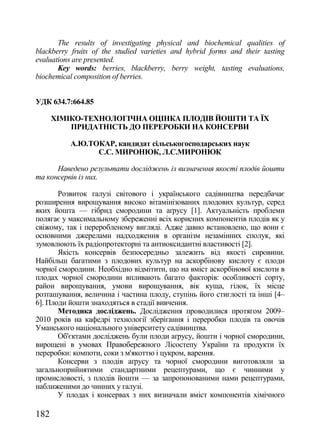 The results of investigating physical and biochemical qualities of
blackberry fruits of the studied varieties and hybrid forms and their tasting
evaluations are presented.
       Key words: berries, blackberry, berry weight, tasting evaluations,
biochemical composition of berries.


УДК 634.7:664.85

      ХІМІКО-ТЕХНОЛОГІЧНА ОЦІНКА ПЛОДІВ ЙОШТИ ТА ЇХ
          ПРИДАТНІСТЬ ДО ПЕРЕРОБКИ НА КОНСЕРВИ

          А.Ю.ТОКАР, кандидат сільськогосподарських наук
                C.С. МИРОНЮК, Л.С.МИРОНЮК

      Наведено результати досліджень із визначення якості плодів йошти
та консервів із них.

       Розвиток галузі світового і українського садівництва передбачає
розширення вирощування високо вітамінізованих плодових культур, серед
яких йошта — гібрид смородини та аґрусу [1]. Актуальність проблеми
полягає у максимальному збереженні всіх корисних компонентів плодів як у
свіжому, так і переробленому вигляді. Адже давно встановлено, що вони є
основними джерелами надходження в організм незамінних сполук, які
зумовлюють їх радіопротекторні та антиоксидантні властивості [2].
       Якість консервів безпосередньо залежить від якості сировини.
Найбільш багатими з плодових культур на аскорбінову кислоту є плоди
чорної смородини. Необхідно відмітити, що на вміст аскорбінової кислоти в
плодах чорної смородини впливають багато факторів: особливості сорту,
район вирощування, умови вирощування, вік куща, гілок, їх місце
розташування, величина і частина плоду, ступінь його стиглості та інші [4–
6]. Плоди йошти знаходяться в стадії вивчення.
       Методика досліджень. Дослідження проводилися протягом 2009–
2010 років на кафедрі технології зберігання і переробки плодів та овочів
Уманського національного університету садівництва.
       Об'єктами досліджень були плоди аґрусу, йошти і чорної смородини,
вирощені в умовах Правобережного Лісостепу України та продукти їх
переробки: компоти, соки з м'якоттю і цукром, варення.
       Консерви з плодів аґрусу та чорної смородини виготовляли за
загальноприйнятими стандартними рецептурами, що є чинними у
промисловості, з плодів йошти — за запропонованими нами рецептурами,
наближеними до чинних у галузі.
       У плодах і консервах з них визначали вміст компонентів хімічного

182
 