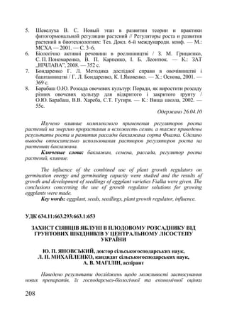 5.    Шевелуха В. С. Новый этап в развитии теории и практики
      фитогормональной регуляции растений // Регуляторы роста и развития
      растений в биотехнологиях: Тез. Докл. 6-й международн. конф. — М.:
      МСХА — 2001. — С. 3–6.
6.    Біологічно активні речовини в рослинництві / З. М. Грицаєнко,
      С. П. Пономаренко, В. П. Карпенко, І. Б. Леонтюк. — К.: ЗАТ
      „НІЧЛАВА‖, 2008. — 352 с.
7.    Бондаренко Г. Л. Методика дослідної справи в овочівництві і
      баштанництві / Г. Л. Бондаренко, К. І.Яковенко. — Х.: Основа, 2001. —
      369 с.
8.    Барабаш О.Ю. Розсада овочевих культур: Поради, як виростити розсаду
      різних овочевих культур для відкритого і закритого ґрунту /
      О.Ю. Барабаш, В.В. Хареба, С.Т. Гутиря. — К.: Вища школа, 2002. —
      55с.
                                                         Одержано 26.04.10

      Изучено влияние комплексного применения регуляторов роста
растений на энергию прорастания и всхожесть семян, а также приведены
результаты роста и развития рассады баклажана сорта Фиалка. Сделано
выводы относительно использования растворов регуляторов роста на
растениях баклажана.
      Ключевые слова: баклажан, семена, рассада, регулятор роста
растений, влияние.

       The influence of the combined use of plant growth regulators on
germination energy and germinating capacity were studied and the results of
growth and development of seedlings of eggplant varieties Fialka were given. The
conclusions concerning the use of growth regulator solutions for growing
eggplants were made.
       Key words: eggplant, seeds, seedlings, plant growth regulator, influence.


УДК 634.11:663.293:663.1:653

     ЗАХИСТ СІЯНЦІВ ЯБЛУНІ В ПЛОДОВОМУ РОЗСАДНИКУ ВІД
      ГРУНТОВИХ ШКІДНИКІВ У ЦЕНТРАЛЬНОМУ ЛІСОСТЕПУ
                         УКРАЇНИ

        Ю. П. ЯНОВСЬКИЙ, доктор сільськогосподарських наук,
      Л. П. МИХАЙЛЕНКО, кандидат сільськогосподарських наук,
                    А. В. МАГІЛІН, аспірант

      Наведено результати досліджень щодо можливості застосування
нових препаратів, їх господарсько-біологічної та економічної оцінки

208
 