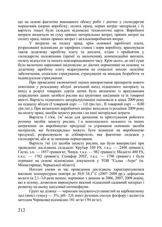 що на основі фактично виконаного обсягу робіт і діючих у господарстві
нормативів (норми виробітку, оплата праці, норми витрат матеріалів і їх
вартість тощо) були складені відповідні технологічні карти. Виробничі
витрати визначали як суму прямих матеріальних витрат, прямих витрат на
оплату праці, інших прямих витрат і загальновиробничих витрат.
       У витратах на оплату праці, крім основної заробітної плати,
розрахованої відповідно до тарифних ставок і норм виробітку, враховували
також додаткову заробітну плату та доплати, згідно з прийнятим у
господарстві положенням (премії та заохочення), компенсаційні виплати,
оплату відпусток та іншого невідпрацьованого часу. Крім цього, до цієї суми
було включено нараховані (відповідно до діючих нормативів) на основну та
додаткову заробітну плату відрахування на соціальні заходи: пенсійне
забезпечення, соціальне страхування, страхування на випадок безробіття та
індивідуальне страхування.
       При проведенні економічної оцінки використання препаратів нового
покоління у розсаднику яблуні загальний вихід підщепного матеріалу та
вихід в розрізі товарних сортів дички було визначено із врахуванням
усереднених даних загибелі рослин від ґрунтових шкідників та їх товарної
якості. Вартість підщепного матеріалу(сіянців) оцінювали в цінах 2009 року
на підщепу яблуні (І товарний сорт — 1,0 грн./шт., ІІ товарний сорт — 0,80
грн./шт.). При визначенні виробничих витрат виходили із розцінок 2009 року
на оплату праці, засобів захисту рослин і на інші матеріальні затрати.
       Вартість 1 т/км, 1м3 води для зрошення та приготування робочого
розчину засобів захисту рослин, 1 ц комплексного пального та інших
витрачених на виробництво продукції та утримання основних засобів
матеріалів, які безпосередньо можуть бути віднесені на виробництво
продукції, розраховували за собівартістю, яка фактично склалася у
господарстві, або ж за чинними нормативами.
       Вартість 1кг (л) засобів захисту рослин, що були використані при
проведенні досліджень складали: Круїзер 350 FS, т.к.с. — 2448 гривни/л;
Гаучо, з.п. — 1857 гривни/кг; Чинук, т.к.с. — 982 гривни/л; Модесто 480 FS,
т.к.с. — 1782 гривни/л; Семафор 20ST, т.к.с. — 1790 гривни/л і були
отримані на основі відповідних документів у ТОВ "Седна –Агро" (м.
Монастирище, Черкаської області).
       Погодні умови за час проведення досліджень характеризувалися
високою температурою повітря до 30,9–34,10 C (2007–2008 рр.), дефіцитом
вологи (в 2,1–3,0 рази менше, порівняно з даними за 2006, 2007, 2009 років),
які в цілому, дозволяли вирощувати якісний підщепний садивний матеріал і
розвитку на ньому шкідливої ентомофауни.
       Грунт на ділянці — чорнозем пилувато-суглинистий на карбонатному
лесі (вміст гумусу — 3%; рН –5,9; вміст рухомих сполук фосфору і калію (за
методом Чирикова) відповідно 181 мг/кг і 94 мг/кг).

212
 