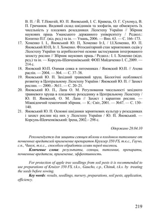 В. П. / Й. Т.Покозій, Ю. П. Яновський, І. С. Кравець, О. Г. Сухомуд, В.
      П. Гричанюк. Видовий склад шкідників та зоофагів, що обмежують їх
      чисельність у плодових розсадниках Лісостепу України // Збірник
      наукових праць Уманського державного університету / Редкол.:
      Копитко П.Г. (від. ред.) та ін. — Умань, 2006. — Вип. 63. — С. 166–173.
17.   Хоменко І. І., Яновський Ю. П, Хоменко Іг.І, / І.І.Хоменко, Ю. П.
      Яновський Ю.П, Іг. І. Хоменко. Фітосанітарний стан зерняткових садів у
      Лісостепу України та агробіологічні основи застосування інтегрованого
      захисту рослин // Збірник наукових праць / Редкол.: І. І. Хоменко (відп.
      ред.) та ін. — Корсунь-Шевченківський: ФОП Майдаченко І. С.,2009. —
      214 с.
18.   Яновский Ю.П. Озимая совка в питомниках / Яновский Ю.П. // Ахова
      раслін. — 2004. — ғ4. — С. 37–38.
19.   Яновський Ю. П. Західний травневий хрущ. Біологічні особливості
      розвитку в Центральному Лісостепу України / Яновский Ю. П. // Захист
      рослин. — 2000.– ғ11. — С. 20–21.
20.   Яновський Ю. П., Лапа О. М. Регулювання чисельності західного
      травневого хруща в плодовому розсаднику в Центральному Лісостепу /
      Ю. П. Яновский, О. М. Лапа // Захист і карантин рослин. —
      Міжвідомчий тематичний збірник. — К.: Світ, 2001. — ғ47. — С. 130–
      140.
21.   Яновський Ю. П. Основні шкідники зерняткових культур у розсадниках
      і захист рослин від них у Лісостепу України / Ю. П. Яновський. —
      Корсунь-Шевченківський: Ірена, 2002.– 298 с.

                                                                Одержано 28.04.10

        Рекомендуется для защиты сеянцев яблони в плодовом питомнике от
почвенных вредителей применение препаратов Круизер 350 FS, т.к.с., Гаучо,
c.п., Чинук, т.к.с.,. способом обработки семян перед высевом.
        Ключевые слова: результаты, сеянцы, питомник, препараты,
почвенные вредители, применение, эффективность.

        For protection of apple tree seedlings from soil pests it is recommended to
use preparations of Kruizer 350 FS, t.k.s., Gaucho, c.p., Chinuk, t.k.s. by treating
the seeds before sowing.
        Key words: results, seedlings, nursery, preparations, soil pests, application,
efficiency.




                                                                                 219
 