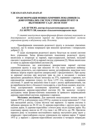 УДК 634.11:631.5:631.41:631.43

     ТРАНСФОРМАЦІЯ ФІЗИКО-ХІМІЧНИХ ПОКАЗНИКІВ ЗА
      ДОВГОТРИВАЛИХ СИСТЕМ УТРИМАННЯ ҐРУНТУ В
             ЯБЛУНЕВОМУ САДУ ЛІСОСТЕПУ

          А.П. БУТИЛО, доктор сільськогосподарських наук
        Л.І. БЕРЕГУЛЯ, кандидат сільськогосподарських наук

      У статті аналізується трансформація фізико-хімічних показників за
довготривалого застосування парової та дерново-перегнійної системи
утримання ґрунту в яблуневому саду Лісостепу

       Трансформація показників родючості ґрунту в польових сівозмінах
засвідчує, що їх можна покращати при внесенні органічних і мінеральних
добрив [1, 2].
       У садах відтворення родючості ґрунту базується на основі системи
його утримання. Зміна фізико-хімічних показників родючості ґрунту
висвітлена в літературі за парової, паро-сидеральної, овочевої, польової
сівозмін і задерніння [3,4] та парової систем утримання [5]. Менш висвітлено
ці зміни за дерново-перегнійної системи [4].
       Установлено, що довготривале використання парової системи
утримання ґрунту в саду при внесенні 10 т/га гною зумовило найвищу
ефективну родючість, але спричинило значну дегуміфікацію, внаслідок чого
виникла загроза втрати ґрунтом саморегуляції і продуктивності. При цьому
за дернової системи при вилучені трав на сіно в поєднанні з посівом
просапних урожайність яблуні знизилась на 37%, порівняно з паровою, хоч
середньорічне зниження гумусу тут було 1,375 т/га, порівняно з першою
системою. У даний час внесення гною в сади є досить проблематичним, так
як виробництво його у більшості господарств, а тим більш садових, відсутнє.
Тому альтернативою поповнення органічної речовини в садах є
запровадження дерново-перегнійної системи [6]. Це засвідчує гостроту
досліджень зміни фізико-хімічних показників за тривалого запровадження
дерново-перегнійної системи, порівняно з паровою.
       Методика досліджень. Для вивчення вищезгаданих питань нами 4
червня 1973 р. в яблуневому саду (1972 р. садіння за площі живлення 5 × 4 м)
був закладений дослід. Схема містила такі варіанти: 1) парова система із
зяблевою оранкою на 20–22 см; 2) дерново-перегнійна з другого року після
садіння дерев; 3) дерново-перегнійна з п'ятого року після садіння дерев. Під
плантажну оранку внесли по 45 т/га гною і по 200 кг/га д.р. РК. Протягом
першого року та половини вегетаційного періоду наступного року ґрунт у
міжряддях і пристовбурних смугах утримували під чорним паром. У червні
1973 р. у варіанті з дерново-перегнійною системою в чотирьох міжряддях

                                                                       225
 