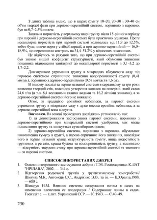 З даних таблиці видно, що в шарах ґрунту 10–20, 20–30 і 30–40 см
об'єм твердої фази при дерново-перегнійній системі, порівняно з паровою,
був на 0,7–2,5% нижче.
       Загальна пористість у верхньому шарі ґрунту після 15-річного періоду
при паровій і дерново-перегнійній системах була практично однакова. Проте
некапілярна пористість при паровій системі коливалась від 11,9 до 12,5%,
тобто була нижче порогу стійкої аерації, а при дерново-перегнійній — 16,0–
18,9%, що перевищило контроль на 34,4–51,2% у відносних показниках.
       Це відбулось за рахунок того, що при дерново-перегнійній системі
був значно вищий коефіцієнт структурності, який обумовив зниження
показника відношення капілярної до некапілярної пористості з 3,1–3,2 до
1,7–2,2.
       Довготривале утримання ґрунту в міжряддях яблуневого саду під
паровою системою спричинило зниження водопроникності ґрунту (0,41
мм/хв.), порівняно з дерново-перегнійною (0,67 мм/хв.) в 1,6 раз.
       В іншому досліді за перше названої системи в середньому за три роки
виявлено твердий стік, внаслідок утворення канавок на поверхні, який склав
24,6 т/га (в т.ч. 8,4 весняними талими водами та 16,2 літніми зливами), а за
дерново-перегнійної системи його не виявлено.
       Отже, за градацією ерозійної небезпеки, за парової системи
утримання ґрунту в міжряддях саду є дуже висока ерозійна небезпека, а за
дерново-перегнійної вона відсутня.
       Висновки. На основі проведених досліджень установлено, що:
       1) за довготривалого застосування парової системи, порівняно з
дерново-перегнійною при мінеральній системі удобрення, має місце
підкислення ґрунту та знижується сума вбирних основ;
       2) дерново-перегнійна система, порівняно з паровою, обумовлює
накопичення гумусу в ґрунті, а парова спричиняє його зниження, внаслідок
чого в перше названій краща оструктуреність ґрунту, вища водостійкість
ґрунтових агрегатів, краща будова та водопроникність ґрунту, а відповідно
— відсутність твердого стоку при дерново-перегнійній системі та значного
— за парової системи.

                  СПИСОК ВИКОРИСТАНИХ ДЖЕРЕЛ
1.    Основи інтегрованого застосування добрив / Г.М. Господаренко. К.:ЗАТ
      "НІЧЛАВА", 2002. — 344 с.
2.    Відтворення родючості ґрунтів у ґрунтозахисному землеробстві/
      Шикула М.К., Антонець С.С., Андрієнко В.О., та ін. — К.:Оранта,1988.
      — 680 с.
3.    Шкварук Н.М. Влияние системы содержания почвы в садах на
      изменения элементов ее плодородия / Содержание почвы в садах.
      Госиздат с. — х.лит. Украинской ССР. — К.:1963. — С.40–49.

230
 