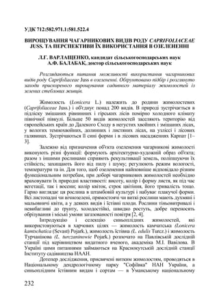 УДК 712:582.971.1:581.522.4

ВИРОЩУВАННЯ ЧАГАРНИКОВИХ ВИДІВ РОДУ CAPRIFOLIACEAE
  JUSS. ТА ПЕРСПЕКТИВИ ЇХ ВИКОРИСТАННЯ В ОЗЕЛЕНЕННІ

      Л.Г. ВАРЛАЩЕНКО, кандидат сільськогосподарських наук
         А.Ф. БАЛАБАК, доктор сільськогосподарських наук

       Розглядаються питання можливості використання чагарникових
видів роду Caprifoliaceae Juss в озелененні. Обґрунтовано підбір і розглянуто
заходи прискореного вирощування садивного матеріалу жимолостей із
зелених стеблових живців.

       Жимолость (Lonicera L.) належить до родини жимолостевих
(Caprifoliaceae Juss.) і об'єднує понад 200 видів. В природі зустрічається в
підліску змішаних рівнинних і гірських лісів помірно холодного клімату
північної півкулі. Більше 50 видів жимолостей заселяють територію від
європейських країн до Далекого Сходу в негустих хвойних і змішаних лісах,
у вологих темнохвойних, долинних і листяних лісах, на узліссі і лісових
галявинах. Зустрічаються її сині форми і в лісових насадженнях Карпат [1–
3].
       Залежно від призначення об'єкта озеленення чагарникові жимолості
виконують різні функції: формують архітектурно-художній образ об'єкта;
разом з іншими рослинами сприяють рекультивації земель, поліпшуючи їх
стійкість; захищають його від пилу і шуму; регулюють режим вологості,
температури та ін. Для того, щоб озеленення найповніше відповідало різним
функціональним потребам, при доборі чагарникових жимолостей необхідно
враховувати їх природні властивості: висоту, колір і форму листя, як під час
вегетації, так і восени; колір квіток, строк цвітіння, його тривалість тощо.
Гарно виглядає ця рослина в штамбовій культурі і набуває плакучої форми.
Всі листопадні чи вічнозелені, прямостоячі чи виткі рослини мають духмяні і
мальовничі квіти, а у деяких видів і їстівні плоди. Рослини тіньовитривалі і
невибагливі до ґрунту, холодостійкі, швидко ростуть, добре переносять
обрізування і міські умови загазованості повітря [2, 4].
       Інтродукцію       і   селекцію    синьоплідних        жимолостей,     які
використовуються в харчових цілях — жимолость камчатська (Lonicera
kamtschatica (Sevast) Pojark.), жимолость їстівна (L. edulis Turcz.) і жимолость
Турчанінова (L. turczaninowie Pojark.) розпочато на Павлівській дослідній
станції під керівництвом видатного вченого, академіка М.І. Вавілова. В
Україні цими питаннями займаються на Краснокутській дослідній станції
Інституту садівництва НААН.
       Дотепер дослідження, присвячені витким жимолостям, проводяться в
Національному дендрологічному парку "Софіївка" НАН України, а
синьоплідним їстівним видам і сортам — в Уманському національному

232
 