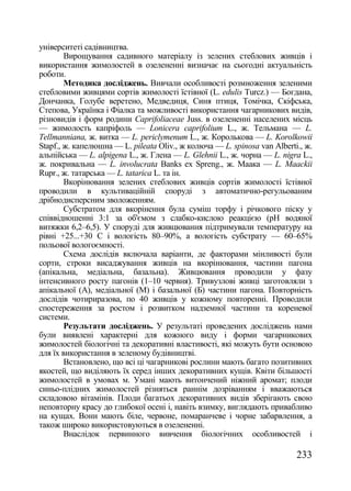 університеті садівництва.
        Вирощування садивного матеріалу із зелених стеблових живців і
використання жимолостей в озелененні визначає на сьогодні актуальність
роботи.
        Методика досліджень. Вивчали особливості розмноження зеленими
стебловими живцями сортів жимолості їстівної (L. edulis Turcz.) — Богдана,
Дончанка, Голубе веретено, Медведиця, Синя птиця, Томічка, Скіфська,
Степова, Українка і Фіалка та можливості використання чагарникових видів,
різновидів і форм родини Caprifoliaceae Juss. в озелененні населених місць
— жимолость капріфоль — Lonicera caprifolium L., ж. Тельмана — L.
Tellmanniana, ж. витка — L. periclymenum L., ж. Королькова — L. Korolkowii
Stapf., ж. капелюшна — L. pileata Oliv., ж колюча — L. spinosa van Alberti., ж.
альпійська — L. alpigena L., ж. Глена — L. Glehnii L., ж. чорна — L. nigra L.,
ж. покривальна — L. involucrata Banks ex Spreng., ж. Маака — L. Maackii
Rupr., ж. татарська — L. tatarica L. та ін.
        Вкорінювання зелених стеблових живців сортів жимолості їстівної
проводили в культиваційній споруді з автоматично-регульованим
дрібнодисперсним зволоженням.
        Субстратом для вкорінення була суміш торфу і річкового піску у
співвідношенні 3:1 за об'ємом з слабко-кислою реакцією (рН водяної
витяжки 6,2–6,5). У споруді для живцювання підтримували температуру на
рівні +25...+30 С і вологість 80–90%, а вологість субстрату — 60–65%
польової вологоємності.
        Схема дослідів включала варіанти, де факторами мінливості були
сорти, строки висаджування живців на вкорінювання, частини пагона
(апікальна, медіальна, базальна). Живцювання проводили у фазу
інтенсивного росту пагонів (1–10 червня). Тривузлові живці заготовляли з
апікальної (А), медіальної (М) і базальної (Б) частини пагона. Повторність
дослідів чотириразова, по 40 живців у кожному повторенні. Проводили
спостереження за ростом і розвитком надземної частини та кореневої
системи.
        Результати досліджень. У результаті проведених досліджень нами
були виявлені характерні для кожного виду і форми чагарникових
жимолостей біологічні та декоративні властивості, які можуть бути основою
для їх використання в зеленому будівництві.
        Встановлено, що всі ці чагарникові рослини мають багато позитивних
якостей, що виділяють їх серед інших декоративних кущів. Квіти більшості
жимолостей в умовах м. Умані мають витончений ніжний аромат; плоди
синьо-плідних жимолостей різняться раннім дозріванням і вважаються
складовою вітамінів. Плоди багатьох декоративних видів зберігають свою
неповторну красу до глибокої осені і, навіть взимку, виглядають привабливо
на кущах. Вони мають біле, червоне, помаранчеве і чорне забарвлення, а
також широко використовуються в озелененні.
        Внаслідок первинного вивчення біологічних особливостей і

                                                                          233
 