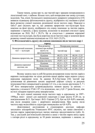 Таким чином, думка про те, що чистий пар є кращим попередником в
лісостеповій зоні, є хибною. Більше того, цей попередник має низку суттєвих
недоліків. Так, вчені Луганського національного аграрного університету [15]
виявили підвищену фітотоксичність ґрунту, відібраного під посівами в різні
фази розвитку озимої пшениці, розміщеної після чистого пару. Наведені в
табл.5 дані свідчать про те, що довжина проростків тест-культури була
нижчою на фоні ґрунту, відібраного під озиму пшеницю за чистим паром,
порівняно з горохом, у фазу кущіння, колосіння та воскової стиглості зерна
відповідно на 28,0; 26,2 і 28,1%. Це ж стосується і довжини кореневої
системи тест-культури, яка була коротша після чистого пару в зазначені фази
розвитку озимої пшениці відповідно на 13,9; 16,0 і 23,3%.
  5. Фітотоксичність ґрунту під озимою пшеницею після чистого пару і
                                   гороху
                             Фаза розвитку          Попередник пшениці
 Біометричний показник    пшениці при відборі
    тест — культури            ґрунту на          чистий пар         горох
                            фітотоксичність
                                Кущіння          49,12 ± 3,78     68,18 ± 2,32
 Довжина проростків, мм        Колосіння         45,35 ± 4,18     61,47 ± 2,27
                           Воскова стиглість     39,95 ± 4,17     55,45 ± 3,21
                                Кущіння          62,11 ± 3,75     72,14 ± 3,28
   Довжина кореневої
                               Колосіння         58,18 ± 4,27     69,24 ± 3,25
      системи, мм
                           Воскова стиглість     51,75 ± 3,26     67,50 ± 3,65

       Велику загрозу несе в собі бездумне розширення площ чистих парів в
окремих господарствах чи цілих регіонів нашої країни через втрати гумусу
впродовж парування поля. За даними В.Л.Лук‘янця [16] чистий пар
зумовлював на рівнинних землях щорічний дефіцит гумусу за рахунок
інтенсивної його мінералізації в розмірі 2,2 т/га, а на схилах крутизною 5, 7 і
100 його використання супроводжувалось змивом ґрунту за квітень —
вересень у кількості 37,66 і 87 т/га відповідно, що у 6,8 і 7 разів більше, ніж
на полі люцерни першого року використання.
       На полі озимої пшениці після чистого пару в середньому за 1997–
1999р.р. вміст цінної для агрономії структури в шарі ґрунту 0–20 см, за
повідомленням В.Л. Лук‘янця і В.О. Єщенка [17], був на 6,0–8,0% нижчий,
ніж після люцерни одно- і дворічного використання. При цьому після
чистого пару водостійкість структури знижувалась на 4,8–6,9%.
       Довготривалі дослідження в стаціонарних дослідах кафедри
загального землеробства Уманського НУС свідчать, що ланки сівозміни з
чистим паром характеризуються значно нижчою продуктивністю (табл. 6).
Так, у дослідній дев‘ятипільній сівозміні в ланці з чистим паром вихід зерна
з гектара ріллі в середньому за 10 років знизився, порівняно з ланкою, де

                                                                             25
 
