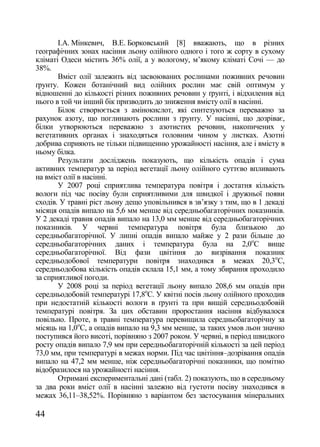 І.А. Мінкевич, В.Е. Борковський [8] вважають, що в різних
географічних зонах насіння льону олійного одного і того ж сорту в сухому
кліматі Одеси містить 36% олії, а у вологому, м‘якому кліматі Сочі — до
38%.
       Вміст олії залежить від засвоюваних рослинами поживних речовин
ґрунту. Кожен ботанічний вид олійних рослин має свій оптимум у
відношенні до кількості різних поживних речовин у ґрунті, і відхилення від
нього в той чи інший бік призводить до зниження вмісту олії в насінні.
       Білок створюється з амінокислот, які синтезуються переважно за
рахунок азоту, що поглинають рослини з ґрунту. У насінні, що дозріває,
білки утворюються переважно з азотистих речовин, накопичених у
вегетативних органах і знаходяться головним чином у листках. Азотні
добрива сприяють не тільки підвищенню урожайності насіння, але і вмісту в
ньому білка.
       Результати досліджень показують, що кількість опадів і сума
активних температур за період вегетації льону олійного суттєво впливають
на вміст олії в насінні.
       У 2007 році сприятлива температура повітря і достатня кількість
вологи під час посіву були сприятливими для швидкої і дружньої появи
сходів. У травні ріст льону дещо уповільнився в зв‘язку з тим, що в 1 декаді
місяця опадів випало на 5,6 мм менше від середньобагаторічних показників.
У 2 декаді травня опадів випало на 13,0 мм менше від середньобагаторічних
показників. У червні температура повітря була близькою до
середньобагаторічної. У липні опадів випало майже у 2 рази більше до
середньобагаторічних даних і температура була на 2,0оС вище
середньобагаторічної. Від фази цвітіння до визрівання показник
середньодобової температури повітря знаходився в межах 20,3оС,
середньодобова кількість опадів склала 15,1 мм, а тому збирання проходило
за сприятливої погоди.
       У 2008 році за період вегетації льону випало 208,6 мм опадів при
середньодобовій температурі 17,8оС. У квітні посів льону олійного проходив
при недостатній кількості вологи в ґрунті та при вищій середньодобовій
температурі повітря. За цих обставин проростання насіння відбувалося
повільно. Проте, в травні температура перевищила середньобагаторічну за
місяць на 1,0оС, а опадів випало на 9,3 мм менше, за таких умов льон значно
поступився його висоті, порівняно з 2007 роком. У червні, в період швидкого
росту опадів випало 7,9 мм при середньобагаторічній кількості за цей період
73,0 мм, при температурі в межах норми. Під час цвітіння–дозрівання опадів
випало на 47,2 мм менше, ніж середньобагаторічні показники, що помітно
відобразилося на урожайності насіння.
       Отримані експериментальні дані (табл. 2) показують, що в середньому
за два роки вміст олії в насінні залежно від густоти посіву знаходився в
межах 36,11–38,52%. Порівняно з варіантом без застосування мінеральних

44
 