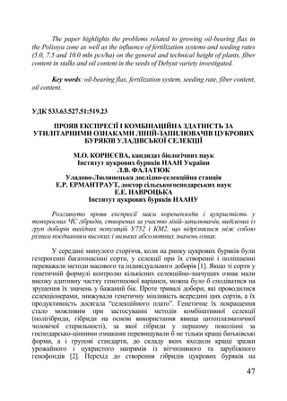 The paper highlights the problems related to growing oil-bearing flax in
the Polissya zone as well as the influence of fertilization systems and seeding rates
(5.0, 7.5 and 10.0 mln pcs/ha) on the general and technical height of plants, fiber
content in stalks and oil content in the seeds of Debyut variety investigated.

        Key words: oil-bearing flax, fertilization system, seeding rate, fiber content,
oil content.


УДК 533.63.527.51:519.23

    ПРОЯВ ЕКСПРЕСІЇ І КОМБІНАЦІЙНА ЗДАТНІСТЬ ЗА
УТИЛІТАРНИМИ ОЗНАКАМИ ЛІНІЙ-ЗАПИЛЮВАЧІВ ЦУКРОВИХ
           БУРЯКІВ УЛАДІВСЬКОЇ СЕЛЕКЦІЇ

               М.О. КОРНЄЄВА, кандидат біологічних наук
                Інститут цукрових буряків НААН України
                             Л.В. ФАЛАТЮК
            Уладово-Люлинецька дослідно-селекційна станція
         Е.Р. ЕРМАНТРАУТ, доктор сільськогосподарських наук
                            Е.Е. НАВРОЦЬКА
                    Інститут цукрових буряків НААНУ

       Розглянуто прояв експресії маси коренеплодів і цукристість у
топкросних ЧС гібридів, створених за участю ліній-запилювачів, виділених із
груп доборів вихідних популяцій У752 і КМ2, що відрізнялися між собою
різним поєднанням високих і низьких абсолютних значень ознак.

       У середині минулого сторіччя, коли на ринку цукрових буряків були
гетерогенні багатонасінні сорти, у селекції при їх створенні і поліпшенні
переважали методи масового та індивідуального доборів [1]. Якщо ті сорти у
генетичній формулі контролю кількісних селекційно-значущих ознак мали
високу адитивну частку генотипової варіанси, можна було б сподіватися на
зрушення їх значень у бажаний бік. Проте тривалі добори, які проводилися
селекціонерами, знижували генетичну мінливість всередині цих сортів, а їх
продуктивність досягала ―селекційного плато‖. Генетичне їх покращення
стало можливим при застосуванні методів комбінативної селекції
(полігібриди, гібриди на основі використання явища цитоплазматичної
чоловічої стерильності), за якої гібриди у першому поколінні за
господарсько-цінними ознаками перевищували б не тільки кращі батьківські
форми, а і групові стандарти, до складу яких входили кращі зразки
урожайного і цукристого напрямів із вітчизняного та зарубіжного
генофондів [2]. Перехід до створення гібридів цукрових буряків на

                                                                                   47
 