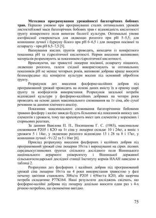 Методика програмування урожайності багаторічних бобових
трав. Першою умовою при програмуванні сталих оптимальних урожаїв
листостеблової маси багаторічних бобових трав є відповідність кислотності
ґрунту конкретного поля вимогам біології культури. Оптимальні умови
азотфіксації створюються для лядвенцю рогатого при рН 5–5,5; для
конюшини лучної і буркуну білого при рН 6–6,5 і для люцерни посівної та
еспарцету - при рН 6,5–7,5 [5].
       Вапнування кислих ґрунтів проводять, виходячи із конкретного
показника рН та гідролітичної кислотності. Норми внесення вапнякових
матеріалів розраховують за показником гідролітичної кислотності.
       Враховуючи, що травостої люцерни посівної, еспарцету піщаного,
лядвенцю рогатого, галеги східної використовують за оптимальних
показників рН не менше чотирьох років, вапнякові добрива краще вносити
безпосередньо під конкретні культури восени під основний обробіток
ґрунту.
       Розрахунок доз внесення фосфорно-калійних добрив під
програмований урожай проводять на основі даних вмісту їх в орному шарі
ґрунту та коефіцієнтів використання. Розрахунок загальної потреби
відповідної культури у фосфорно-калійних добривах на чотири роки
проводять на основі даних максимального споживання на 1т сіна, або сухої
речовини за даними хімічного аналізу.
       Показники максимального споживання багаторічними бобовими
травами фосфору і калію завжди будуть більшими від показників виносу цих
елементів з урожаєм, тому що враховують вміст цих елементів у кореневих і
стерньових рештках.
       За даними Вавілова П. П., Посипанова Г. С. (1983), максимальне
споживання Р2О5 і К2О на 1т сіна у люцерни складає 10 і 24кг, а виніс з
урожаєм 5 і 14кг, у лядвенцю рогатого відповідно 13 і 28 та 8 і 17кг, у
конюшини лучної - 9 і 22 та 5 і 16кг [6].
       Приклад розрахунку внесення фосфорних і калійних добрив під
програмований урожай сіна люцерни 10т/га і вирощуванні на сірих лісових
середньосуглинкових ґрунтах спільного дослідного поля Вінницького
національного аграрного університету і Вінницької державної
сільськогосподарської дослідної станції Інституту кормів НААН наведено в
таблиці 2.
       Розрахунки доз фосфорних і калійних добрив під програмований
урожай сіна люцерни 10т/га на 4 роки використання травостою у фазі
початку цвітіння становлять 308ц/га Р2О5 і 656кг/га К2О, або щорічна
потреба складатиме Р77К164. Наші результати досліджень свідчать, що
фосфорно-калійні добрива під люцерну доцільно вносити один раз з 4-х
річною потребою, що економічно вигідно.


                                                                      75
 