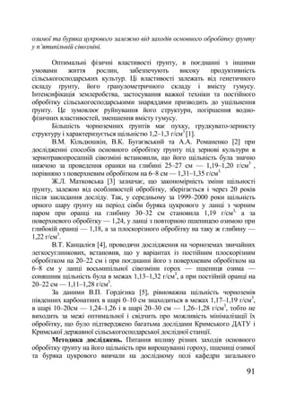 озимої та буряка цукрового залежно від заходів основного обробітку ґрунту
у п‘ятипільній сівозміні.

        Оптимальні фізичні властивості ґрунту, в поєднанні з іншими
умовами      життя     рослин,    забезпечують    високу    продуктивність
сільськогосподарських культур. Ці властивості залежать від генетичного
складу ґрунту, його гранулометричного складу і вмісту гумусу.
Інтенсифікація землеробства, застосування важкої техніки та постійного
обробітку сільськогосподарськими знаряддями призводить до ущільнення
ґрунту. Це зумовлює руйнування його структури, погіршення водно-
фізичних властивостей, зменшення вмісту гумусу.
        Більшість чорноземних ґрунтів має пухку, грудкувато-зернисту
структуру і характеризується щільністю 1,2–1,3 г/см3 [1].
        В.М. Кільдюшкін, В.К. Бугаєвський та А.А. Романенко [2] при
дослідженні способів основного обробітку ґрунту під зернові культури в
зернотравопросапній сівозміні встановили, що його щільність була значно
нижчою за проведення оранки на глибині 25–27 см –– 1,19–1,20 г/см3 ,
порівняно з поверхневим обробітком на 6–8 см –– 1,31–1,35 г/см3.
        Ж.Л. Матковська [3] зазначає, що закономірність зміни щільності
ґрунту, залежно від особливостей обробітку, зберігається і через 20 років
після закладання досліду. Так, у середньому за 1999–2000 роки щільність
орного шару ґрунту на період сівби буряка цукрового у ланці з чорним
паром при оранці на глибину 30–32 см становила 1,19 г/см3, а за
поверхневого обробітку — 1,24, у ланці з повторною пшеницею озимою при
глибокій оранці — 1,18, а за плоскорізного обробітку на таку ж глибину —
1,22 г/см3.
        В.Т. Канцалієв [4], проводячи дослідження на чорноземах звичайних
легкосуглинкових, встановив, що у варіантах із постійним плоскорізним
обробітком на 20–22 см і при поєднанні його з поверхневим обробітком на
6–8 см у ланці восьмипільної сівозміни горох — пшениця озима —
соняшник щільність була в межах 1,13–1,32 г/см3, а при постійній оранці на
20–22 см –– 1,11–1,28 г/см3.
        За даними В.П. Гордієнка [5], рівноважна щільність чорноземів
південних карбонатних в шарі 0–10 см знаходиться в межах 1,17–1,19 г/см3,
в шарі 10–20см –– 1,24–1,26 і в шарі 20–30 см –– 1,26–1,28 г/см3, тобто не
виходить за межі оптимальної і свідчить про можливість мінімалізації їх
обробітку, що було підтверджено багатьма дослідами Кримського ДАТУ і
Кримської державної сільськогосподарської дослідної станції.
        Методика досліджень. Питання впливу різних заходів основного
обробітку ґрунту на його щільність при вирощуванні гороху, пшениці озимої
та буряка цукрового вивчали на дослідному полі кафедри загального

                                                                       91
 