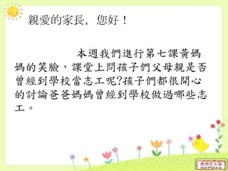 親愛的家長，您好！
本週我們進行第七課黃媽
媽的笑臉，課堂上問孩子們父母親是否
曾經到學校當志工呢?孩子們都很開心
的討論爸爸媽媽曾經到學校做過哪些志
工。
 