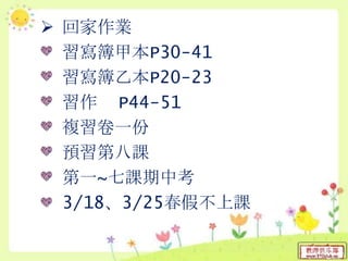  回家作業
習寫簿甲本P30-41
習寫簿乙本P20-23
習作 P44-51
複習卷一份
預習第八課
第一~七課期中考
3/18、3/25春假不上課
 