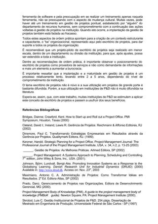 ferramenta de software e pela preocupação em se realizar um treinamento apenas naquela
ferramenta, não se preocupando com o aspecto de mudança cultural. Muitas vezes, pode
haver até um treinamento em gestão de projetos pontual, estabelecido por “alguém” do
departamento de recursos humanos, sem comprometimento com a continuação das ações
voltadas à gestão de projetos na instituição. Quando isto ocorre, a implantação da gestão de
projetos também está fadada ao fracasso.
Todos estes aspectos de ordem prática apontam para a criação de um contexto estruturante
e capacitante, o “ba” organizacional, representado aqui pelo escritório de projetos, para dar
suporte a todos os projetos da organização.
É recomendável que um projeto-piloto de escritório de projetos seja realizado em menor
escala, dentro de um departamento ou divisão da instituição, para que, após ajustes, possa
ser estendido a toda a instituição.
Dentre as recomendações de ordem prática, é importante observar o posicionamento do
escritório de projetos como provedora de serviços e não como demandante de informações
e mais um elemento a aumentar a burocracia.
É importante ressaltar que a implantação e a maturidade em gestão de projetos é um
processo relativamente lento, levando entre 2 a 5 anos, dependendo do nível de
comprometimento da instituição.
O tema escritório de projetos não é novo e a sua utilização em projetos de grande porte é
bastante difundida. Porém, a sua utilização em instituições de P&D não é muito difundida na
literatura.
Espera-se, assim, que, com este trabalho, muitas instituições de P&D se estimulem a aplicar
este conceito de escritório de projetos e passem a usufruir dos seus benefícios.


Referências Bibliográficas

Bridges, Dianne; Crawford, Kent. How to Start up and Roll out a Project Office. PMI
Symposium, Houston, Texas (2000)
Cleland, David I.; Ireland, Lewis R. Gerência de Projetos. Reichmann & Affonso Editores, RJ
(2002)
Dinsmore, Paul C. Transformando Estratégias Empresariais em Resultados através da
Gerência por Projetos. Qualitymark Editora, RJ. (1999).
Kerzner, Harold. Strategic Planning for a Project Office. Project Management Journal: The
Professional Journal of the Project Management Institute, USA, v. 34, n.2, p. 13-25 (2003)
______. Gestão de Projetos: As Melhores Práticas. Artmed Editora, SP (2002)
______. Project Management: A Systems Approach to Planning, Scheduling and Controlling.
7th edition, John Wiley & Sons, Inc., USA. (2001).
Johnson, Björn; Lundvall, Bengt-Ake. Promoting Innovation Systems as a Response to the
Globalising Learning. Danish Research Unit for Industrial Dynamics (DRUID) (2000)
Available in: http://www.druid.dk. Access on: Nov. 23rd, 2003
Maximiano, Antonio C. A. Administração de Projetos: Como Transformar Idéias em
Resultados. 2a Ed. Editora Atlas, SP (2002)
Prado, Darci. Gerenciamento de Projetos nas Organizações. Editora de Desenvolvimento
Gerencial, MG (2000).
Project Management Body of Knowledge (PMI). A guide to the project management body of
knowledge (PMBoK® guide). Newton Square, PA: Project Management Institute (2000).
Skrobot, Luis C. Gestão Institucional de Projetos de P&D. 254 págs. Dissertação de
Mestrado em Engenharia de Produção, Universidade Federal de São Carlos - SP (1997)
 