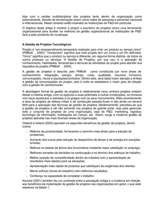 lidar com o caráter multidisciplinar dos projetos tanto dentro da organização como
externamente, através de terceirização assim como redes de pesquisa e parcerias nacionais
e internacionais. Neste contexto estão inseridas as instituições de P&D em particular.
O objetivo deste artigo é mostrar e propor o escritório de projetos como uma ferramenta
organizacional para auxiliar na melhoria da gestão organizacional de instituições de P&D
face a este ambiente de mudanças.


A Gestão de Projetos Tecnológicos
Projeto é “um empreendimento temporário realizado para criar um produto ou serviço único”
(PMBoK®, 2000). “Temporário” significa que todo projeto tem um início e um fim definidos.
“Único” significa que o produto ou serviço é diferente, em alguma forma distinta, de todos os
outros produtos ou serviços. A Gestão de Projetos, por sua vez, é a aplicação de
conhecimento, habilidades, ferramentas e técnicas às atividades do projeto para atender aos
requisitos do projeto (PMBoK®, 2000).
A gestão de projetos é descrita pelo PMBoK® como constituída por nove áreas de
conhecimento: integração, escopo, tempo, custo, qualidade, recursos humanos,
comunicações, riscos e aquisições/contratos. Dentre elas, será dada maior atenção e ênfase
à gestão de comunicações do projeto, pois é onde se estabelece o maior grau de relação
com a gestão do conhecimento.

A abordagem formal de gestão de projetos é relativamente nova, embora projetos existam
desde a história antiga, com os egípcios e suas pirâmides e outras construções, os romanos
com seus aquedutos e estradas e os gregos com os seus monumentos. Mais recentemente,
a área de projetos de defesa militar e de construção pesada foram e são ainda um terreno
fértil para a aplicação das técnicas de gestão de projetos. Modernamente, percebeu-se que
a gestão de projetos é útil não somente nos projetos de grande porte, mas para gerenciar
todo o conjunto de projetos de uma organização, seja de P&D, marketing, logística,
tecnologia da informação, instalações em campo, etc. Assim, surge a moderna gestão de
projetos aplicada nas mais diversas áreas da organização.
Cleland e Ireland (2002) apontam os seguintes benefícios da gestão de projetos, dentre
outros:
  - Melhora da produtividade, fornecendo o caminho mais direto para a solução de
    problemas;
  - Aumento dos lucros pela redução do desperdício de tempo e de energia em soluções
    erradas;
  - Melhora no estado de ânimo dos funcionários mediante maior satisfação no emprego;
  - Melhores tomadas de decisões na continuação e no término dos esforços de trabalho;
  - Melhor posição de competitividade dentro da indústria com a apresentação de
    resultados mais rápidos para as situações;
  - Apresentação mais rápida de produtos que satisfaçam às exigências dos clientes;
  - Menor esforço (horas de trabalho) com melhores resultados;
  - Confiança na capacidade de completar o trabalho.
Kerzner (2001) também faz um contraste entre a percepção antiga e a moderna em relação
aos benefícios da implantação da gestão de projetos nas organizações em geral, o que está
expresso na tabela 1.
 