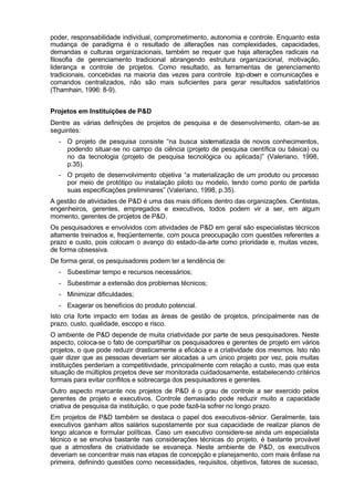 poder, responsabilidade individual, comprometimento, autonomia e controle. Enquanto esta
mudança de paradigma é o resultado de alterações nas complexidades, capacidades,
demandas e culturas organizacionais, também se requer que haja alterações radicais na
filosofia de gerenciamento tradicional abrangendo estrutura organizacional, motivação,
liderança e controle de projetos. Como resultado, as ferramentas de gerenciamento
tradicionais, concebidas na maioria das vezes para controle top-down e comunicações e
comandos centralizados, não são mais suficientes para gerar resultados satisfatórios
(Thamhain, 1996: 8-9).


Projetos em Instituições de P&D
Dentre as várias definições de projetos de pesquisa e de desenvolvimento, citam-se as
seguintes:
  - O projeto de pesquisa consiste “na busca sistematizada de novos conhecimentos,
    podendo situar-se no campo da ciência (projeto de pesquisa científica ou básica) ou
    no da tecnologia (projeto de pesquisa tecnológica ou aplicada)” (Valeriano, 1998,
    p.35).
  - O projeto de desenvolvimento objetiva “a materialização de um produto ou processo
    por meio de protótipo ou instalação piloto ou modelo, tendo como ponto de partida
    suas especificações preliminares” (Valeriano, 1998, p.35).
A gestão de atividades de P&D é uma das mais difíceis dentro das organizações. Cientistas,
engenheiros, gerentes, empregados e executivos, todos podem vir a ser, em algum
momento, gerentes de projetos de P&D.
Os pesquisadores e envolvidos com atividades de P&D em geral são especialistas técnicos
altamente treinados e, freqüentemente, com pouca preocupação com questões referentes a
prazo e custo, pois colocam o avanço do estado-da-arte como prioridade e, muitas vezes,
de forma obsessiva.
De forma geral, os pesquisadores podem ter a tendência de:
  - Subestimar tempo e recursos necessários;
  - Subestimar a extensão dos problemas técnicos;
  - Minimizar dificuldades;
  - Exagerar os benefícios do produto potencial.
Isto cria forte impacto em todas as áreas de gestão de projetos, principalmente nas de
prazo, custo, qualidade, escopo e risco.
O ambiente de P&D depende de muita criatividade por parte de seus pesquisadores. Neste
aspecto, coloca-se o fato de compartilhar os pesquisadores e gerentes de projeto em vários
projetos, o que pode reduzir drasticamente a eficácia e a criatividade dos mesmos. Isto não
quer dizer que as pessoas deveriam ser alocadas a um único projeto por vez, pois muitas
instituições perderiam a competitividade, principalmente com relação a custo, mas que esta
situação de múltiplos projetos deve ser monitorada cuidadosamente, estabelecendo critérios
formais para evitar conflitos e sobrecarga dos pesquisadores e gerentes.
Outro aspecto marcante nos projetos de P&D é o grau de controle a ser exercido pelos
gerentes de projeto e executivos. Controle demasiado pode reduzir muito a capacidade
criativa de pesquisa da instituição, o que pode fazê-la sofrer no longo prazo.
Em projetos de P&D também se destaca o papel dos executivos-sênior. Geralmente, tais
executivos ganham altos salários supostamente por sua capacidade de realizar planos de
longo alcance e formular políticas. Caso um executivo considere-se ainda um especialista
técnico e se envolva bastante nas considerações técnicas do projeto, é bastante provável
que a atmosfera de criatividade se esvaneça. Neste ambiente de P&D, os executivos
deveriam se concentrar mais nas etapas de concepção e planejamento, com mais ênfase na
primeira, definindo questões como necessidades, requisitos, objetivos, fatores de sucesso,
 