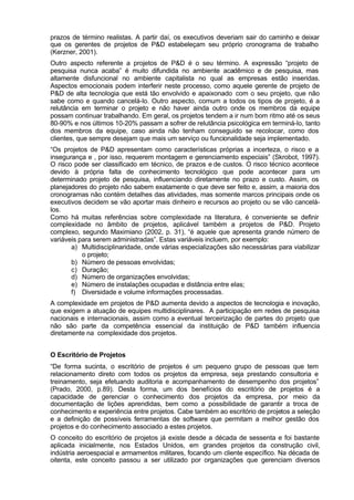 prazos de término realistas. A partir daí, os executivos deveriam sair do caminho e deixar
que os gerentes de projetos de P&D estabeleçam seu próprio cronograma de trabalho
(Kerzner, 2001).
Outro aspecto referente a projetos de P&D é o seu término. A expressão “projeto de
pesquisa nunca acaba” é muito difundida no ambiente acadêmico e de pesquisa, mas
altamente disfuncional no ambiente capitalista no qual as empresas estão inseridas.
Aspectos emocionais podem interferir neste processo, como aquele gerente de projeto de
P&D de alta tecnologia que está tão envolvido e apaixonado com o seu projeto, que não
sabe como e quando cancelá-lo. Outro aspecto, comum a todos os tipos de projeto, é a
relutância em terminar o projeto e não haver ainda outro onde os membros da equipe
possam continuar trabalhando. Em geral, os projetos tendem a ir num bom ritmo até os seus
80-90% e nos últimos 10-20% passam a sofrer de relutância psicológica em terminá-lo, tanto
dos membros da equipe, caso ainda não tenham conseguido se recolocar, como dos
clientes, que sempre desejam que mais um serviço ou funcionalidade seja implementado.
“Os projetos de P&D apresentam como características próprias a incerteza, o risco e a
insegurança e , por isso, requerem montagem e gerenciamento especiais” (Skrobot, 1997).
O risco pode ser classificado em técnico, de prazos e de custos. O risco técnico acontece
devido à própria falta de conhecimento tecnológico que pode acontecer para um
determinado projeto de pesquisa, influenciando diretamente no prazo e custo. Assim, os
planejadores do projeto não sabem exatamente o que deve ser feito e, assim, a maioria dos
cronogramas não contém detalhes das atividades, mas somente marcos principais onde os
executivos decidem se vão aportar mais dinheiro e recursos ao projeto ou se vão cancelá-
los.
Como há muitas referências sobre complexidade na literatura, é conveniente se definir
complexidade no âmbito de projetos, aplicável também a projetos de P&D. Projeto
complexo, segundo Maximiano (2002, p. 31), “é aquele que apresenta grande número de
variáveis para serem administradas”. Estas variáveis incluem, por exemplo:
       a) Multidisciplinaridade, onde várias especializações são necessárias para viabilizar
           o projeto;
       b) Número de pessoas envolvidas;
       c) Duração;
       d) Número de organizações envolvidas;
       e) Número de instalações ocupadas e distância entre elas;
       f) Diversidade e volume informações processadas.
A complexidade em projetos de P&D aumenta devido a aspectos de tecnologia e inovação,
que exigem a atuação de equipes multidisciplinares. A participação em redes de pesquisa
nacionais e internacionais, assim como a eventual terceirização de partes do projeto que
não são parte da competência essencial da instituição de P&D também influencia
diretamente na complexidade dos projetos.


O Escritório de Projetos
“De forma sucinta, o escritório de projetos é um pequeno grupo de pessoas que tem
relacionamento direto com todos os projetos da empresa, seja prestando consultoria e
treinamento, seja efetuando auditoria e acompanhamento de desempenho dos projetos”
(Prado, 2000, p.89). Desta forma, um dos benefícios do escritório de projetos é a
capacidade de gerenciar o conhecimento dos projetos da empresa, por meio da
documentação de lições aprendidas, bem como a possibilidade de garantir a troca de
conhecimento e experiência entre projetos. Cabe também ao escritório de projetos a seleção
e a definição de possíveis ferramentas de software que permitam a melhor gestão dos
projetos e do conhecimento associado a estes projetos.
O conceito do escritório de projetos já existe desde a década de sessenta e foi bastante
aplicada inicialmente, nos Estados Unidos, em grandes projetos da construção civil,
indústria aeroespacial e armamentos militares, focando um cliente específico. Na década de
oitenta, este conceito passou a ser utilizado por organizações que gerenciam diversos
 