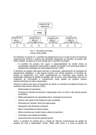 GERENTE DE
                                   PROJETOS



                               PMO

GERENTE DE           GERENTE DE                GERENTE DE          GERENTE DE
 ÁREA A                ÁREA B                   ÁREA C               ÁREA D




                      Fig. 3 – Escritório do Projeto
                      Fonte: Prado (2000)

 Ao entrarmos no século 21, o escritório de projetos tornou-se um lugar comum na hierarquia
 organizacional. Embora a maioria das atividades designadas ao escritório de projeto não
 tenha mudado, há agora uma nova missão para o escritório de projeto:
    - O escritório de projetos tem agora a responsabilidade de manter todas as
      propriedades intelectuais relacionadas à gestão de projetos e de ativamente apoiar o
      planejamento estratégico da organização (Kerzner, 2003).
 O escritório de projetos está agora servindo a corporação, especialmente as atividades de
 planejamento estratégico, e não apenas focando num cliente específico. O escritório de
 projeto se transformou num centro organizacional ou corporativo para controle da
 propriedade intelectual da gestão de projetos. Isto se tornou uma necessidade visto que a
 magnitude de informações e conhecimento sobre gestão de projetos cresceu
 exponencialmente por toda a organização.
 Durante os últimos dez anos, os benefícios de utilizar um escritório de projetos tornaram-se
 evidentes. Eles incluem (Kerzner, 2003):
    - Padronização de operações;
    - Processo de decisão envolvendo a organização como um todo e não apenas grupos
      localizados;
    - Melhor planejamento da capacidade (isto é, alocações de recursos);
    - Acesso mais rápido à informação de maior qualidade;
    - Eliminação de “panelas” dentro da organização;
    - Operações mais eficientes e eficazes;
    - Menor necessidade de reestruturação;
    - Menos reuniões que roubam tempo valioso do executivo;
    - Priorização mais realista do trabalho;
    - Desenvolvimento de futuros gerentes gerais.
 Assim, o escritório de projetos tem a missão de “difundir conhecimentos de gestão de
 projetos em toda a organização” (Prado, 2000). Além disso, é a base da gestão de
 