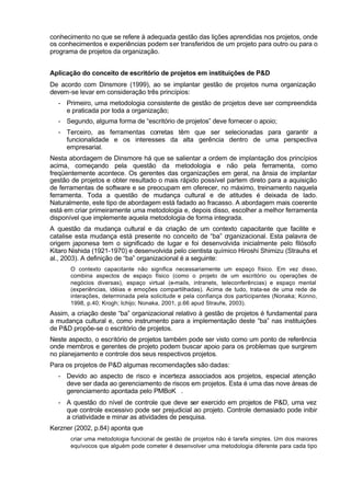 conhecimento no que se refere à adequada gestão das lições aprendidas nos projetos, onde
os conhecimentos e experiências podem ser transferidos de um projeto para outro ou para o
programa de projetos da organização.


Aplicação do conceito de escritório de projetos em instituições de P&D
De acordo com Dinsmore (1999), ao se implantar gestão de projetos numa organização
devem-se levar em consideração três princípios:
  - Primeiro, uma metodologia consistente de gestão de projetos deve ser compreendida
    e praticada por toda a organização;
  - Segundo, alguma forma de “escritório de projetos” deve fornecer o apoio;
  - Terceiro, as ferramentas corretas têm que ser selecionadas para garantir a
    funcionalidade e os interesses da alta gerência dentro de uma perspectiva
    empresarial.
Nesta abordagem de Dinsmore há que se salientar a ordem de implantação dos princípios
acima, começando pela questão da metodologia e não pela ferramenta, como
freqüentemente acontece. Os gerentes das organizações em geral, na ânsia de implantar
gestão de projetos e obter resultado o mais rápido possível partem direto para a aquisição
de ferramentas de software e se preocupam em oferecer, no máximo, treinamento naquela
ferramenta. Toda a questão de mudança cultural e de atitudes é deixada de lado.
Naturalmente, este tipo de abordagem está fadado ao fracasso. A abordagem mais coerente
está em criar primeiramente uma metodologia e, depois disso, escolher a melhor ferramenta
disponível que implemente aquela metodologia de forma integrada.
A questão da mudança cultural e da criação de um contexto capacitante que facilite e
catalise esta mudança está presente no conceito de “ba” o    rganizacional. Esta palavra de
origem japonesa tem o significado de lugar e foi desenvolvida inicialmente pelo filósofo
Kitaro Nishida (1921-1970) e desenvolvida pelo cientista químico Hiroshi Shimizu (Strauhs et
al., 2003). A definição de “ba” organizacional é a seguinte:
       O contexto capacitante não significa necessariamente um espaço físico. Em vez disso,
       combina aspectos de espaço físico (como o projeto de um escritório ou operações de
       negócios diversas), espaço virtual (e-mails, intranets, teleconferências) e espaço mental
       (experiências, idéias e emoções compartilhadas). Acima de tudo, trata-se de uma rede de
       interações, determinada pela solicitude e pela confiança dos participantes (Nonaka; Konno,
       1998, p.40; Krogh; Ichijo; Nonaka, 2001, p.66 apud Strauhs, 2003).
Assim, a criação deste “ba” organizacional relativo à gestão de projetos é fundamental para
a mudança cultural e, como instrumento para a implementação deste “ba” nas instituições
de P&D propõe-se o escritório de projetos.
Neste aspecto, o escritório de projetos também pode ser visto como um ponto de referência
onde membros e gerentes de projeto podem buscar apoio para os problemas que surgirem
no planejamento e controle dos seus respectivos projetos.
Para os projetos de P&D algumas recomendações são dadas:
  - Devido ao aspecto de risco e incerteza associados aos projetos, especial atenção
    deve ser dada ao gerenciamento de riscos em projetos. Esta é uma das nove áreas de
    gerenciamento apontada pelo PMBoK®.
  - A questão do nível de controle que deve ser exercido em projetos de P&D, uma vez
    que controle excessivo pode ser prejudicial ao projeto. Controle demasiado pode inibir
    a criatividade e minar as atividades de pesquisa.
Kerzner (2002, p.84) aponta que
       criar uma metodologia funcional de gestão de projetos não é tarefa simples. Um dos maiores
       equívocos que alguém pode cometer é desenvolver uma metodologia diferente para cada tipo
 