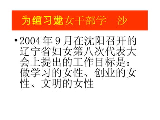 2004 年 9 月在沈阳召开的辽宁省妇女第八次代表大会上提出的工作目标是 ：  做学习的女性、创业的女性、文明的女性 为何组建女干部学习沙龙 