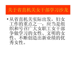 从省直机关实际出发，妇女工作的重点之一，应当是组织和号召广大女职工女干部争做学习的女性、文明的女性、不断创造出新业绩的优秀女性。 关于省直机关女干部学习沙龙 