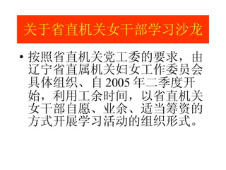 关于省直机关女干部学习沙龙 按照省直机关党工委的要求，由辽宁省直属机关妇女工作委员会具体组织、自 2005 年二季度开始，利用工余时间，以省直机关女干部自愿、业余、适当筹资的方式开展学习活动的组织形式。 