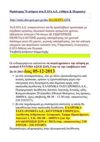 Πρόσληψη 74 ατόμων στα ΕΛΤΑ Α.Ε. (Αθήνα & Πειραιάς)
http://static.diavgeia.gov.gr/doc/ΒΛ10ΟΡΡ2-ΩΤΚ
Τα ΕΛΤΑ Α.Ε. ανακοινώνουν ότι θα προσλάβουν προσωπικό µε
σύµβαση εργασίας ιδιωτικού δικαίου ορισµένου χρόνου,
εβδοµήντα τέσσερα (74) άτοµα ∆Ε ΕΣΩΤΕΡΙΚΗΣ
ΕΚΜΕΤΑΛΛΕΥΣΗΣ μερικής απασχόλησης για χρονικό
διάστηµα οκτώ (8) µηνών, µερικής απασχόλησης, για την κάλυψη
εποχικών και παροδικών αναγκών στις Υπηρεσιακές Λειτουργίες
ΕΛΤΑ Αθήνας και Πειραιά.
Υποβολή αιτήσεων συμμετοχής

Οι ενδιαφερόµενοι καλούνται να συµπληρώσουν την αίτηση µε
κωδικό ΕΝΤΥΠΟ ΑΣΕΠ ΣΟΧ.3 και να την υποβάλουν από
26-11-2013 έως 05-12-2013:
• α) είτε αυτοπροσώπως, είτε µε άλλο εξουσιοδοτηµένο από
αυτούς πρόσωπο, εφόσον η εξουσιοδότηση φέρει την
υπογραφή τους θεωρηµένη από δηµόσια αρχή, στην
ακόλουθη διεύθυνση: ΕΛΛΗΝΙΚΑ ΤΑΧΥ∆ΡΟΜΕΙΑ Α.Ε.,
Περιφερειακή ∆ιεύθυνση ∆ικτύου Λιανικής Αττικής, οδός
Κουµουνδούρου 29 (όπισθεν Εθνικού Θεάτρου), 3ος όροφος,
ΑΘΗΝΑ, ώρες υποβολής 08.30 – 13.30 (τηλ. επικοινωνίας:
210 3353577).
• β) είτε ταχυδροµικά µε συστηµένη επιστολή, η οποία θα
απευθύνεται στην ακόλουθη διεύθυνση: ΕΛΛΗΝΙΚΑ
ΤΑΧΥ∆ΡΟΜΕΙΑ Α.Ε., ΚΕΝΤΡΙΚΗ ΥΠΗΡΕΣΙΑ,
∆ιεύθυνση Ανθρώπινου ∆υναµικού, Τµήµα Προσλήψεων,
Απελλού 1, Τ.Κ. 101 88 – ΑΘΗΝΑ (για την
ΑΝΑΚΟΙΝΩΣΗ ΣΟΧ 6 / 2013) (τηλ. επικοινωνίας: 210
3353228 – 210 3353487).
Περισσότερες πληροφορίες στην ηλεκτρονική διεύθυνση:

 